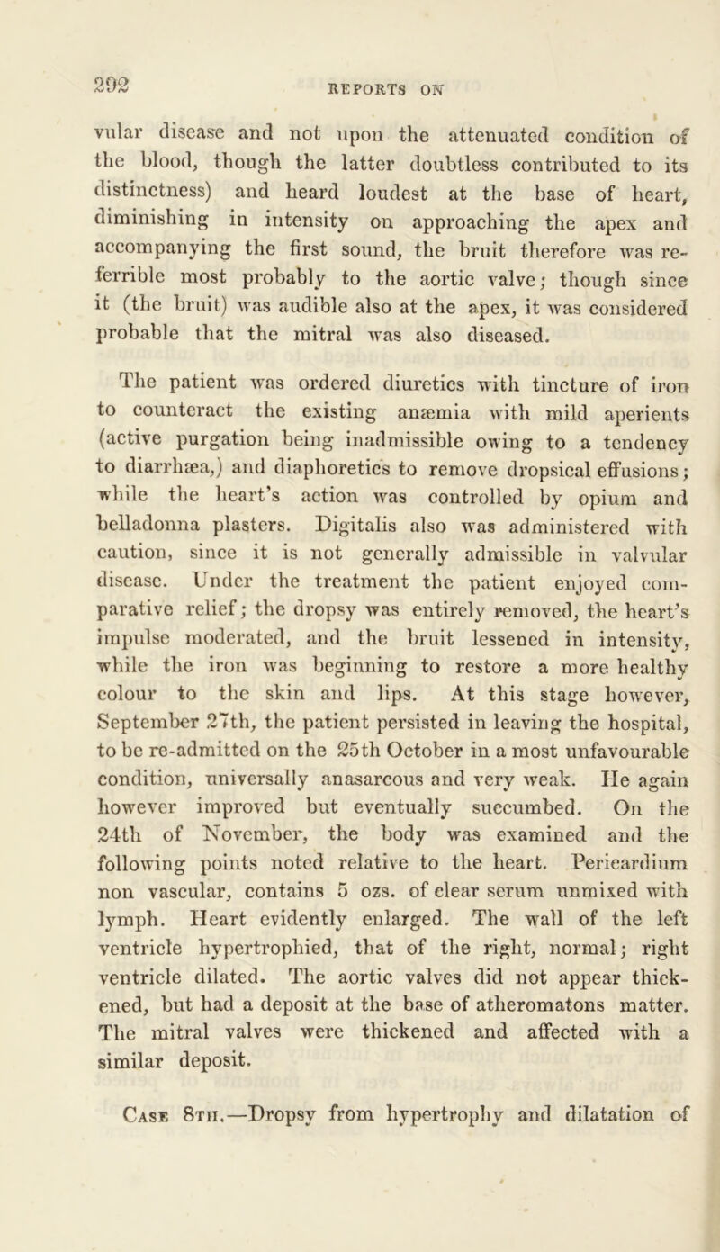 vular disease and not upon the attenuated condition of the blood, though the latter doubtless contributed to its distinctness) and heard loudest at the base of heart, diminishing in intensity on approaching the apex and accompanying the first sound, the bruit therefore was re- terrible most probably to the aortic valve; though since it (the bruit) was audible also at the apex, it was considered probable that the mitral was also diseased. The patient was ordered diuretics with tincture of iron to counteract the existing anaemia with mild aperients (active purgation being inadmissible owing to a tendency to diarrhoea,) and diaphoretics to remove dropsical effusions; while the heart’s action was controlled by opium and belladonna plasters. Digitalis also was administered with caution, since it is not generally admissible in valvular disease. Under the treatment the patient enjoyed com- parative relief; the dropsy was entirely removed, the heart’s impulse moderated, and the bruit lessened in intensity, while the iron was beginning to restore a more healthy colour to the skin and lips. At this stage however, September 27th, the patient persisted in leaving the hospital, to be re-admitted on the 25th October in a most unfavourable condition, universally anasarcous and very weak. lie again however improved but eventually succumbed. On the 24th of November, the body was examined and the following points noted relative to the heart. Pericardium non vascular, contains 5 ozs. of clear serum unmixed with lymph. Heart evidently enlarged. The wall of the left ventricle hypertrophied, that of the right, normal; right ventricle dilated. The aortic valves did not appear thick- ened, but had a deposit at the base of atheromatons matter. The mitral valves were thickened and affected with a similar deposit. Case 8tii.—Dropsy from hypertrophy and dilatation of