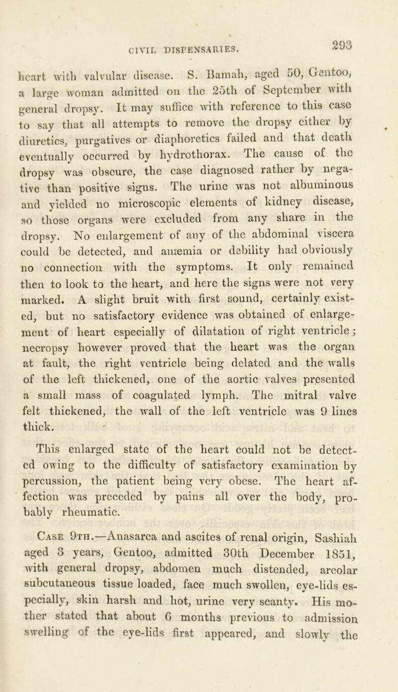 heart with valvular disease. S. Bam all, aged 50, Gentoo, a lar^e woman admitted on the 25th of September with n general dropsy. It may suffice with reference to tins case to say that all attempts to remove the dropsy either by diuretics, purgatives or diaphoretics failed and that death eventually occurred by hydrothorax. The cause of the dropsy was obscure, the case diagnosed rather by nega- tive than positive signs. The urine was not albuminous and vieldcd no microscopic elements of kidney disease, so those organs w’ere excluded from any share in the dropsy. No enlargement of any of the abdominal viscera could be detected, and anaemia or debility had obviously no connection writh the symptoms. It only remained then to look to the heart, and here the signs were not very marked. A slight bruit with first sound, certainly exist- ed, but no satisfactory evidence was obtained of enlarge- ment of heart especially of dilatation of right ventricle; necropsy however proved that the heart was the organ at fault, the right ventricle being delated and the walls of the left thickened, one of the aortic valves presented a small mass of coagulated lymph. The mitral valve felt thickened, the wall of the left ventricle was 9 lines thick. This enlarged state of the heart could not be detect- ed owing to the difficulty of satisfactory examination by percussion, the patient being very obese. The heart af- fection was preceded by pains all over the body, pro- bably rheumatic. Case 9th.—Anasarca and ascites of renal origin, Sashiah aged 3 years, Gentoo, admitted 30th December 1851, with general dropsy, abdomen much distended, areolar subcutaneous tissue loaded, face much swollen, eye-lids es- pecially, skin harsh and hot, urine very scanty. His mo- ther stated that about 6 months previous to admission swelling of the eye-lids first appeared, and slowly the