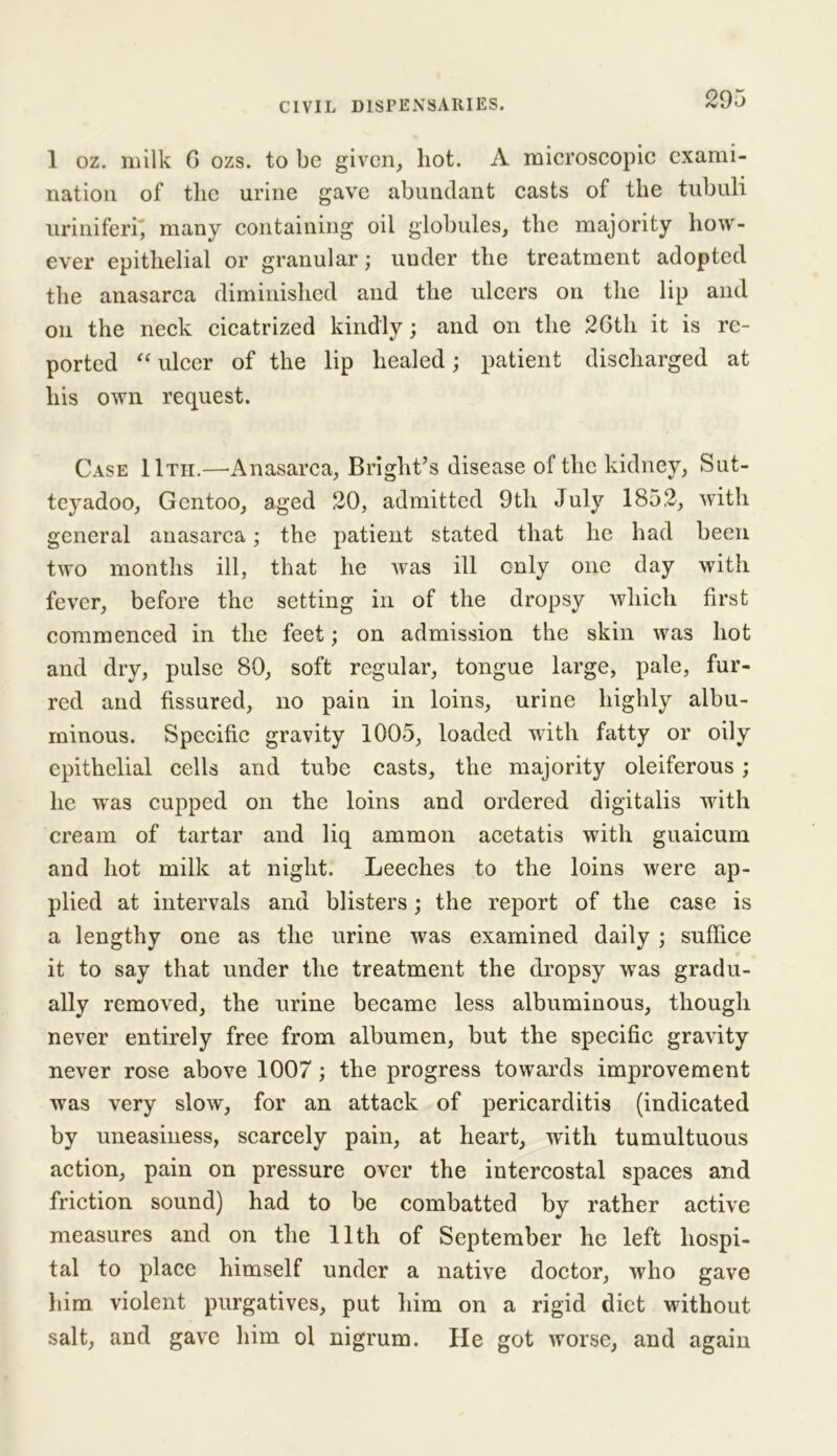 1 oz. milk G ozs. to be given, hot. A microscopic exami- nation of tlic urine gave abundant casts of the tubuli uriniferi, many containing oil globules, the majority how- ever epithelial or granular; under the treatment adopted the anasarca diminished and the ulcers on the lip and on the neck cicatrized kindly; and on the 26th it is re- ported “ ulcer of the lip healed; patient discharged at his own request. Case IItii.—-Anasarca, Bright’s disease of the kidney, Sut- teyadoo, Gcntoo, aged 20, admitted 9th July 1852, with general anasarca; the patient stated that he had been two months ill, that he was ill only one day with fever, before the setting in of the dropsy which first commenced in the feet; on admission the skin was hot and dry, pulse 80, soft regular, tongue large, pale, fur- red and fissured, no pain in loins, urine highly albu- minous. Specific gravity 1005, loaded with fatty or oily epithelial cells and tube casts, the majority oleiferous; he was cupped on the loins and ordered digitalis with cream of tartar and liq ammon acetatis with guaicum and hot milk at night. Leeches to the loins were ap- plied at intervals and blisters; the report of the case is a lengthy one as the urine was examined daily ; suffice it to say that under the treatment the dropsy was gradu- ally removed, the urine became less albuminous, though never entirely free from albumen, but the specific gravity never rose above 1007; the progress towards improvement was very slow, for an attack of pericarditis (indicated by uneasiness, scarcely pain, at heart, with tumultuous action, pain on pressure over the intercostal spaces and friction sound) had to be combatted by rather active measures and on the 11th of September he left hospi- tal to place himself under a native doctor, who gave him violent purgatives, put him on a rigid diet without salt, and gave him ol nigrum. He got worse, and again