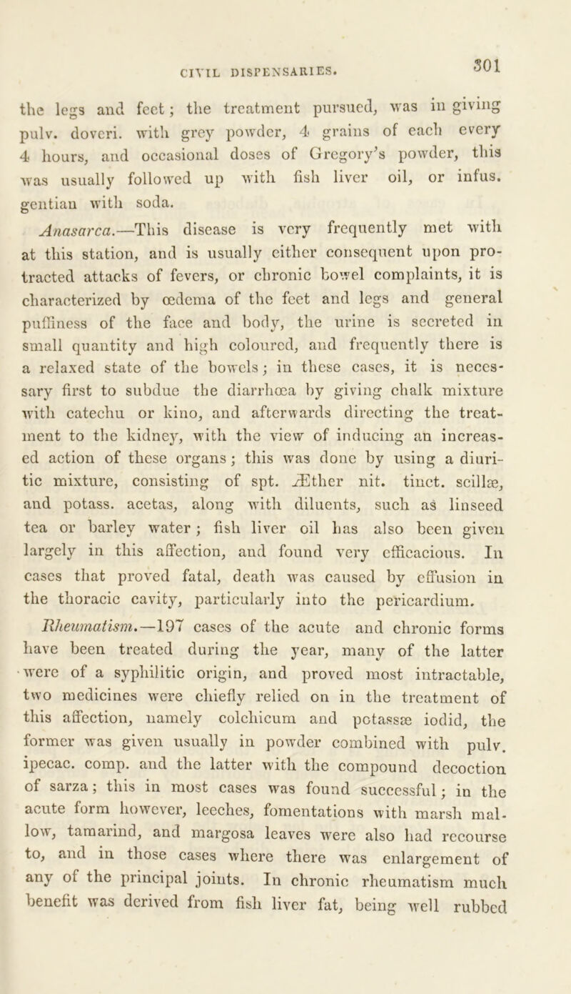 the legs and feet; the treatment pursued, was in giving pulv. dovcri. with grey powder, 4 grains of each every 4 hours, and occasional doses of Gregory's powder, this was usually followed up with fish liver oil, or infus. gentian with soda. Anasarca.—This disease is very frequently met with at this station, and is usually either consequent upon pro- tracted attacks of fevers, or chronic bowel complaints, it is characterized by oedema of the feet and legs and general puffiness of the face and body, the urine is secreted in small quantity and high coloured, and frequently there is a relaxed state of the bowels; in these cases, it is neces- sary first to subdue the diarrhoea by giving chalk mixture with catechu or kino, and afterwards directing the treat- ment to the kidney, with the view of inducing an increas- ed action of these organs; this was done by using a diuri- tic mixture, consisting of spt. iEther nit. tinct. scillce, and potass, acetas, along with diluents, such as linseed tea or barley water; fish liver oil has also been given largely in this affection, and found very efficacious. In cases that proved fatal, death was caused by effusion in the thoracic cavity, particularly into the pericardium. Rheumatism.—197 cases of the acute and chronic forms have been treated during the year, many of the latter were of a syphilitic origin, and proved most intractable, two medicines were chiefly relied on in the treatment of this affection, namely colchicum and potassse iodid, the former was given usually in powder combined with pulv. ipecac, comp, and the latter with the compound decoction of sarza; this in most cases was found successful; in the acute form however, leeches, fomentations with marsh mal- low, tamarind, and margosa leaves were also had recourse to, and in those cases where there was enlargement of any of the principal joints. In chronic rheumatism much benefit was derived from fish liver fat, being well rubbed