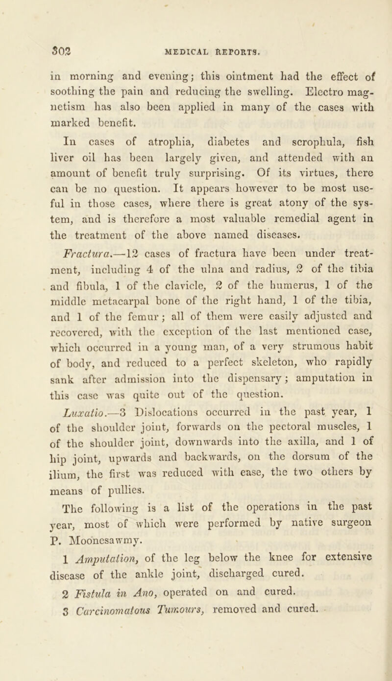 in morning and evening; this ointment had the effect of soothing the pain and reducing the swelling. Electro mag- netism has also been applied in many of the cases with marked benefit. In cases of atrophia, diabetes and scrophula, fish liver oil has been largely given, and attended with an amount of benefit truly surprising. Of its virtues, there can be no question. It appears however to be most use- ful in those cases, where there is great atony of the sys- tem, and is therefore a most valuable remedial agent in the treatment of the above named diseases. Fractura.—12 cases of fractura have been under treat- ment, including 4 of the ulna and radius, 2 of the tibia and fibula, 1 of the clavicle, 2 of the humerus, 1 of the middle metacarpal bone of the right hand, 1 of the tibia, and 1 of the femur ; all of them were easily adjusted and recovered, with the exception of the last mentioned case, which occurred in a young man, of a very strumous habit of body, and reduced to a perfect skeleton, who rapidly sank after admission into the dispensary; amputation in this case was quite out of the question. Luxatio.—3 Dislocations occurred in the past year, 1 of the shoulder joint, forwards on the pectoral muscles, 1 of the shoulder joint, downwards into the axilla, and I of hip joint, upwards and backwards, on the dorsum of the ilium, the first was reduced with ease, the two others by means of pullies. The following is a list of the operations in the past year, most of which were performed by native surgeon P. Moonesawmy. 1 Amputation, of the leg below the knee for extensive disease of the ankle joint, discharged cured. 2 Fistula in Ano, operated on and cured. 3 Carcinomatous Tumours, removed and cured.