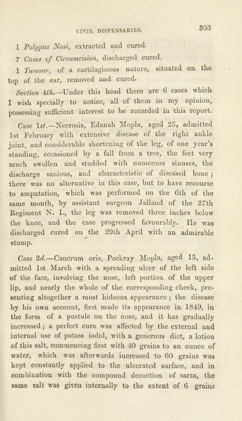 1 Polypus Nasi, extracted and cured. 7 Cases of Circumcision, discharged cured. 1 Tumour, of a cartilaginous nature, situated on the top of the ear, removed and cured. Section 4th.—Under this head there are 6 cases which I wish specially to notice, all of them in my opinion, possessing sufficient interest to be recorded in this report. Case 1st —Necrosis, Edanah Mopla, aged 25, admitted 1st February with extensive disease of the right ankle joint, and considerable shortening of the leg, of one year's standing, cccasioned by a fall from a tree, the feet very much swollen and studded with numerous sinuses, the discharge sanious, and characteristic of diseased bone ; there was no alternative in this case, but to have recourse to amputation, which was performed on the 6th of the same month, by assistant surgeon Jalland of the 27th Regiment N. I., the leg was removed three inches below the knee, and the case progressed favourably. He was discharged cured on the 29th April with an admirable stump. Case 2d.—Cancrura oris, Pockray Mopla, aged 15, ad- mitted 1st March with a spreading ulcer of the left side of the face, involving the nose, left portion of the upper lip, and nearly the whole of the corresponding cheek, pre- senting altogether a most hideous appearance ; the disease by his own account, first made its appearance in 1849, in the form of a pustule on the nose, and it has gradually increased; a perfect cure was affected by the external and internal use of potass iodid, with a generous diet, a lotion of this salt, commencing first with 40 grains to an ounce of water, which was afterwards increased to 60 grains was kept constantly applied to the ulcerated surface, and in combination with the compound decoction of sarza, the same salt was given internally to the extent of 6 grains
