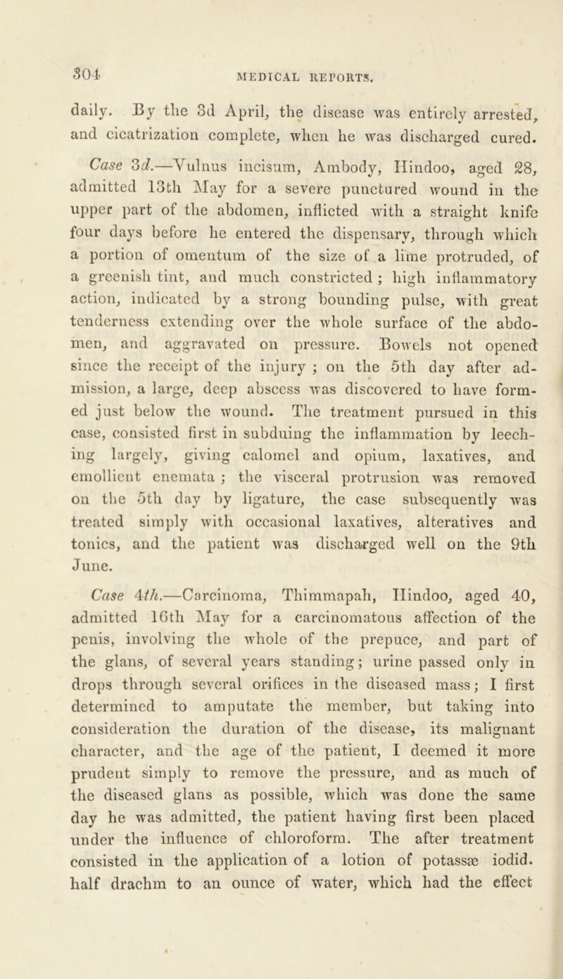 S 04 daily. By tlie 3d April, the disease was entirely arrested, and cicatrization complete, when he was discharged cured. Case 3d.—Yulnus incisum, Ambody, Hindoo, aged 28, admitted 13th May for a severe punctured wound in the upper part of the abdomen, inflicted with a straight knife four days before he entered the dispensary, through which a portion of omentum of the size of a lime protruded, of a greenish tint, and much constricted ; high inflammatory action, indicated by a strong bounding pulse, with great tenderness extending over the whole surface of the abdo- men, and aggravated on pressure. Bowels not opened since the receipt of the injury ; on the 5th day after ad- mission, a large, deep abscess was discovered to have form- ed just below the wound. The treatment pursued in this case, consisted first in subduing the inflammation by leech- ing largely, giving calomel and opium, laxatives, and emollient enemata ; the visceral protrusion was removed on the 5th day by ligature, the case subsequently was treated simply with occasional laxatives, alteratives and tonics, and the patient was discharged well on the 9th June. Case 4th.—Carcinoma, Thimmapah, Hindoo, aged 40, admitted 16th May for a carcinomatous affection of the penis, involving the whole of the prepuce, and part of the glans, of several years standing; urine passed only in drops through several orifices in the diseased mass; I first determined to amputate the member, but taking into consideration the duration of the disease, its malignant character, and the age of the patient, I deemed it more prudent simply to remove the pressure, and as much of the diseased glans as possible, which was done the same day he was admitted, the patient having first been placed under the influence of chloroform. The after treatment consisted in the application of a lotion of potassm iodid. half drachm to an ounce of water, which had the effect
