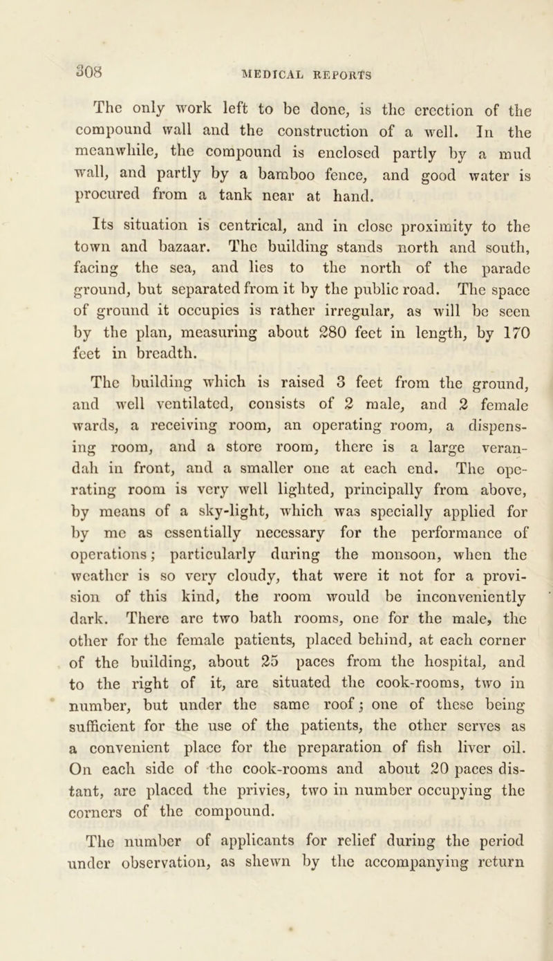 The only work left to be done, is the erection of the compound wall and the construction of a well. In the meanwhile, the compound is enclosed partly by a mud wall, and partly by a bamboo fence, and good water is procured from a tank near at hand. Its situation is centrical, and in close proximity to the town and bazaar. The building stands north and south, facing the sea, and lies to the north of the parade ground, but separated from it by the public road. The space of ground it occupies is rather irregular, as will be seen by the plan, measuring about 280 feet in length, by 170 feet in breadth. The building which is raised 3 feet from the ground, and well ventilated, consists of 2 male, and 2 female wards, a receiving room, an operating room, a dispens- ing room, and a store room, there is a large veran- dah in front, and a smaller one at each end. The ope- rating room is very well lighted, principally from above, by means of a sky-light, which wa3 specially applied for by me as essentially necessary for the performance of operations; particularly during the monsoon, when the weather is so very cloudy, that were it not for a provi- sion of this kind, the room would be inconveniently dark. There are two bath rooms, one for the male, the other for the female patients, placed behind, at each corner of the building, about 25 paces from the hospital, and to the right of it, are situated the cook-rooms, two in number, but under the same roof; one of these being sufficient for the use of the patients, the other serves as a convenient place for the preparation of fish liver oil. On each side of the cook-rooms and about 20 paces dis- tant, are placed the privies, two in number occupying the corners of the compound. The number of applicants for relief during the period under observation, as shewn by the accompanying return