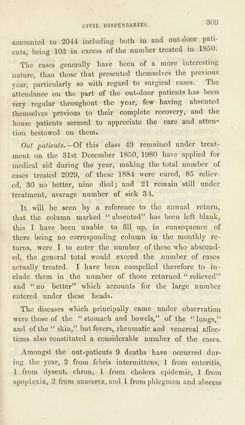 amounted to 2044? including both in and out dooi pati cuts, being 102 in excess of the number treated in 1850. The cases generally have been of a more interesting nature, than those that presented themselves the previous year, particularly so with regard to surgical cases. The attendance on the part of the out-door patients has been very regular throughout the year, few having absented themselves previous to their complete recovery, and the house patients seemed to appreciate the care and atten- tion bestowed on them. Out patients.—Of this class 49 remained under treat- ment on the 31st December 1850, 1980 have applied for medical aid during the year, making the total number of cases treated 2029, of these 1884 were cured, 85 reliev- ed, 30 no better, nine died; and 21 remain still under treatment, average number of sick 34. It will be seen by a reference to the annual return, that the column marked “ absented” has been left blank, this I have been unable to fill up, in consequence of there being no corresponding column in the monthly re- turns, were I to enter the number of these who abscond- ed, the general total would exceed the number of cases actually treated. I have been compelled therefore to in- clude them in the number of those returned “ relieved” and “no better” which accounts for the large number entered under these heads. The diseases which principally came under observation were those of the “stomach and bowels,” of the “lungs” o / and of the “ skin,” but fevers, rheumatic and venereal affec- tions also constituted a considerable number of the cases. Amongst the out-patients 9 deaths have occurred dur- ing the year, 2 from febris intermittens, 1 from enteritis, 1 from dysent. chron, 1 from cholera epidemic, 1 from apoplexia, 2 from anasarca, and 1 from phlegmon and abscess