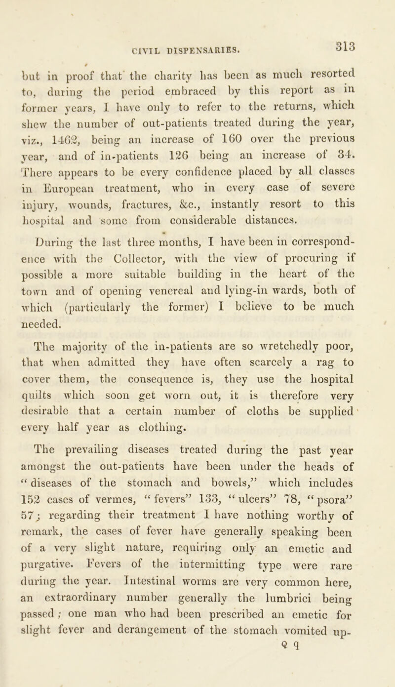 but in proof that the charity has been as much resorted to, during the period embraced by this report as in former years, I have only to refer to the returns, which shew the number of out-patients treated during the year, viz., 1462, being an increase of 160 over the previous year, and of in-patients 126 being an increase of 34. There appears to be every confidence placed by all classes in European treatment, who in every case of severe injury, wounds, fractures, &c., instantly resort to this hospital and some from considerable distances. During the last three months, I have been in correspond- ence with the Collector, with the view of procuring if possible a more suitable building in the heart of the town and of opening venereal and lying-in wards, both of which (particularly the former) I believe to be much needed. The majority of the in-patients are so wretchedly poor, that when admitted they have often scarcely a rag to cover them, the consequence is, they use the hospital quilts which soon get worn out, it is therefore very desirable that a certain number of cloths be supplied every half year as clothing. The prevailing diseases treated during the past year amongst the out-patients have been under the heads of “ diseases of the stomach and bowels/’ which includes 152 cases of vermes, “fevers” 133, “ulcers” 78, “psora” 57 j regarding their treatment I have nothing worthy of remark, the cases of fever have generally speaking been of a very slight nature, requiring only an emetic and purgative. Fevers of the intermitting type were rare during the year. Intestinal worms are very common here, an extraordinary number generally the lumbrici being passed ; one man who had been prescribed an emetic for slight fever and derangement of the stomach vomited up- Q q