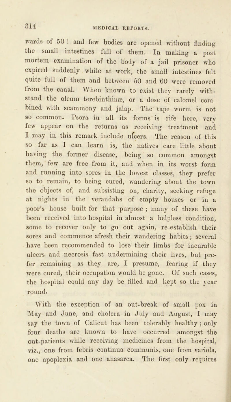 MEDICAL REPORTS. wards of 50 ! and few bodies are opened without finding the small intestines full of them. In making a post moitem examination of the body of a jail prisoner who expired suddenly while at work, the small intestines felt quite full of them and between 50 and 60 w'ere removed from the canal. When known to exist they rarely with- stand the oleum terebinthime, or a dose of calomel com- bined with scammony and jalap. The tape worm is not so common. Psora in all its forms is rife here, verv few appear on the returns as receiving treatment and I may in this remark include ulcers. The reason of this so far as I can learn is, the natives care little about having the former disease, being so common amongst them, few are free from it, and when in its worst form and running into sores in the lowest classes, they prefer so to remain, to being cured, wandering about the town the objects of, and subsisting on, charity, seeking refuge at nights in the verandahs of empty houses or in a poor’s house built for that purpose ; many of these have been received into hospital in almost a helpless condition, some to recover only to go out again, re-establish their sores and commence afresh their wandering habits; several have been recommended to lose their limbs for incurable ulcers and necrosis fast undermining their lives, but pre- fer remaining as they arc, I presume, fearing if they were cured, their occupation would be gone. Of such cases, the hospital could any day be filled and kept so the year round. With the exception of an out-break of small pox in May and June, and cholera in July and August, I may say the town of Calicut has been tolerably healthy ; only four deaths are known to have occurred amongst the out-patients while receiving medicines from the hospital, viz., one from febris continua communis, one from variola, one apoplexia and one anasarca. The first only requires