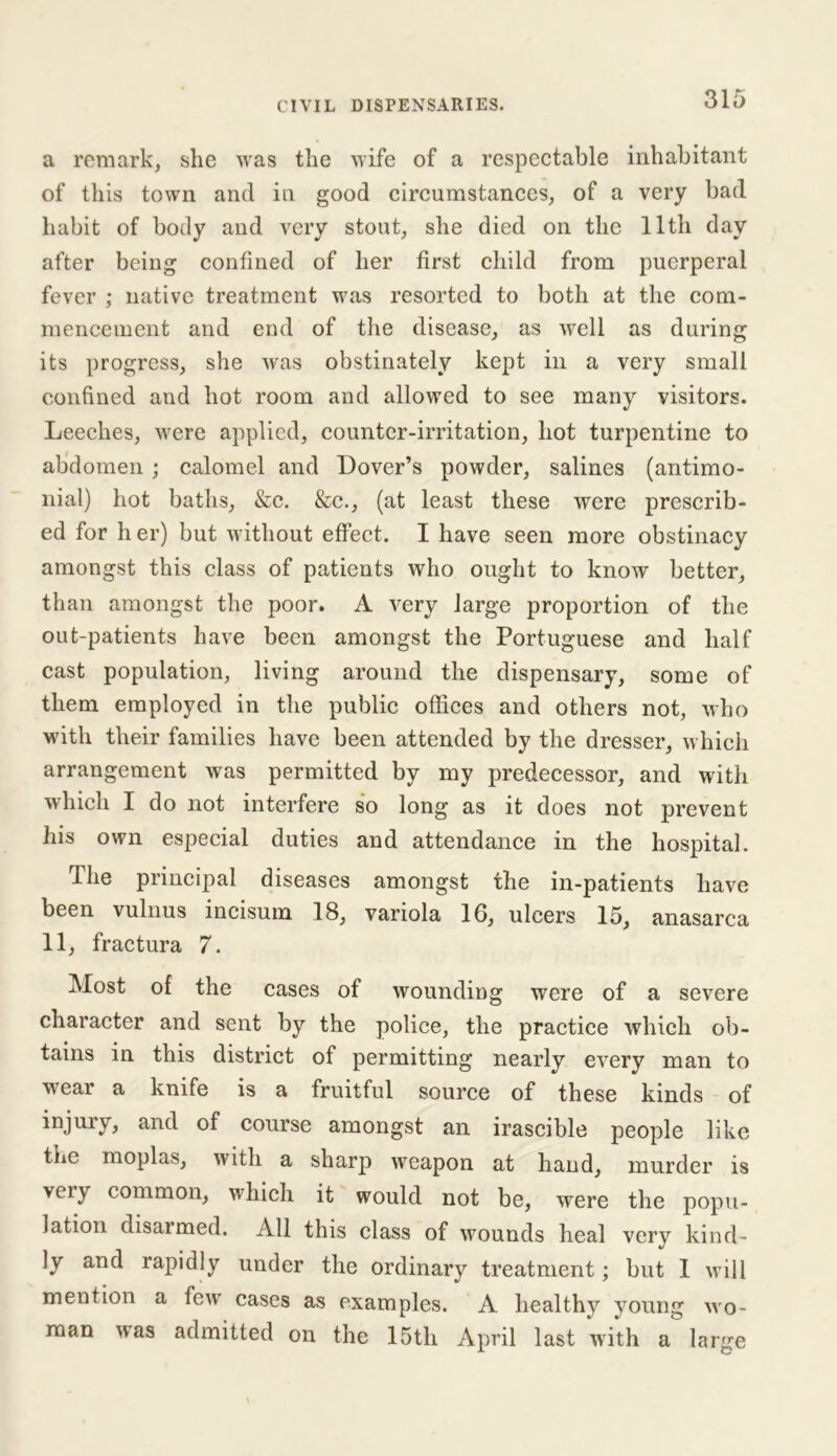 a remark, she was the wife of a respectable inhabitant of this town and in good circumstances, of a very bad habit of body and very stout, she died on the 11th day after being confined of her first child from puerperal fever ; native treatment was resorted to both at the com- mencement and end of the disease, as well as during its progress, she Avas obstinately kept in a very small confined and hot room and allowed to see many visitors. Leeches, Avere applied, counter-irritation, hot turpentine to abdomen; calomel and Dover’s powder, salines (antimo- nial) hot baths, &c. &c., (at least these Avere prescrib- ed for h er) but without effect. I have seen more obstinacy amongst this class of patients Avho ought to know better, than amongst the poor. A very large proportion of the out-patients have been amongst the Portuguese and half cast population, living around the dispensary, some of them employed in the public offices and others not, Avho with their families have been attended by the dresser, which arrangement Avas permitted by my predecessor, and with which I do not interfere so long as it does not prevent his own especial duties and attendance in the hospital. The principal diseases amongst the in-patients have been vulnus incisum 18, variola 16, ulcers 15, anasarca 11, fractura 7. Most of the cases of Avounding were of a severe character and sent by the police, the practice which ob- tains in this district of permitting nearly eA7ery man to wear a knife is a fruitful source of these kinds of injury, and of course amongst an irascible people like the moplas, Avitli a sharp Aveapon at hand, murder is veiy common, which it would not be, were the popu- lation disarmed. All this class of Avounds heal very kind- ly and rapidly under the ordinary treatment; but 1 avii 1 mention a feAv cases as examples. A healthy young avo- man A\as admitted on the 15th April last Avith a large