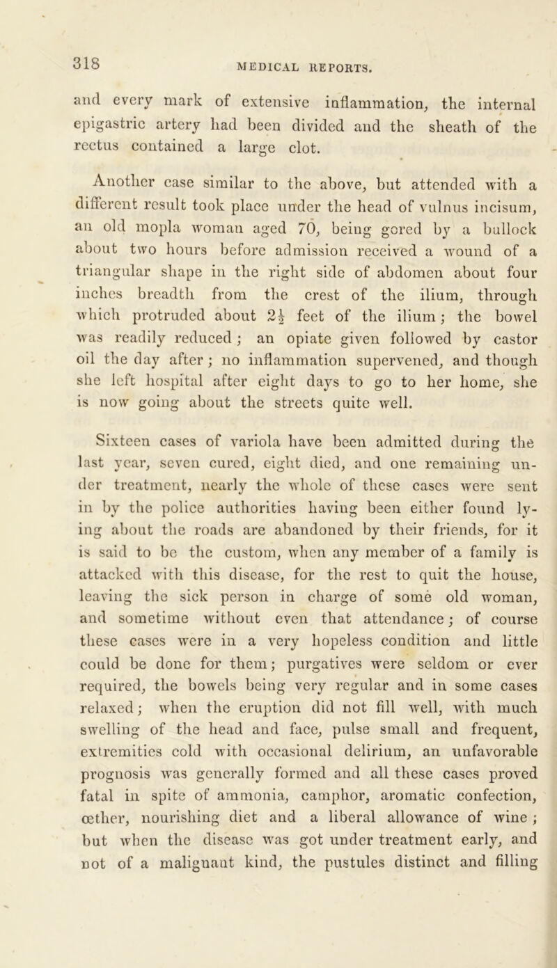 and every mark of extensive inflammation, the internal 0 epigastric artery had been divided and the sheath of the rectus contained a large clot. Another case similar to the above, but attended with a different result took place under the head of vulnus incisum, an old mopla woman aged 70, being gored b}^ a bullock about two hours before admission received a wound of a triangular shape in the right side of abdomen about four inches breadth from the crest of the ilium, through which protruded about feet of the ilium; the bowel was readily reduced ; an opiate given followed by castor oil the day after; no inflammation supervened, and though she left hospital after eight days to go to her home, she is now going about the streets quite well. Sixteen cases of variola have been admitted during the last year, seven cured, eight died, and one remaining un- der treatment, nearly the whole of these cases were sent in by the police authorities having been either found ly- ing about the roads are abandoned by their friends, for it is said to be the custom, when any member of a family is attacked with this disease, for the rest to quit the house, leaving the sick person in charge of some old woman, and sometime without even that attendance; of course these eases were in a very hopeless condition and little could be done for them; purgatives were seldom or ever required, the bowels being very regular and in some cases relaxed; when the eruption did not fill well, with much swelling of the head and face, pulse small and frequent, extremities cold with occasional delirium, an unfavorable prognosis was generally formed and all these cases proved fatal in spite of ammonia, camphor, aromatic confection, oetlier, nourishing diet and a liberal allowance of wine ; but when the disease was got under treatment early, and not of a malignant kind, the pustules distinct and filling