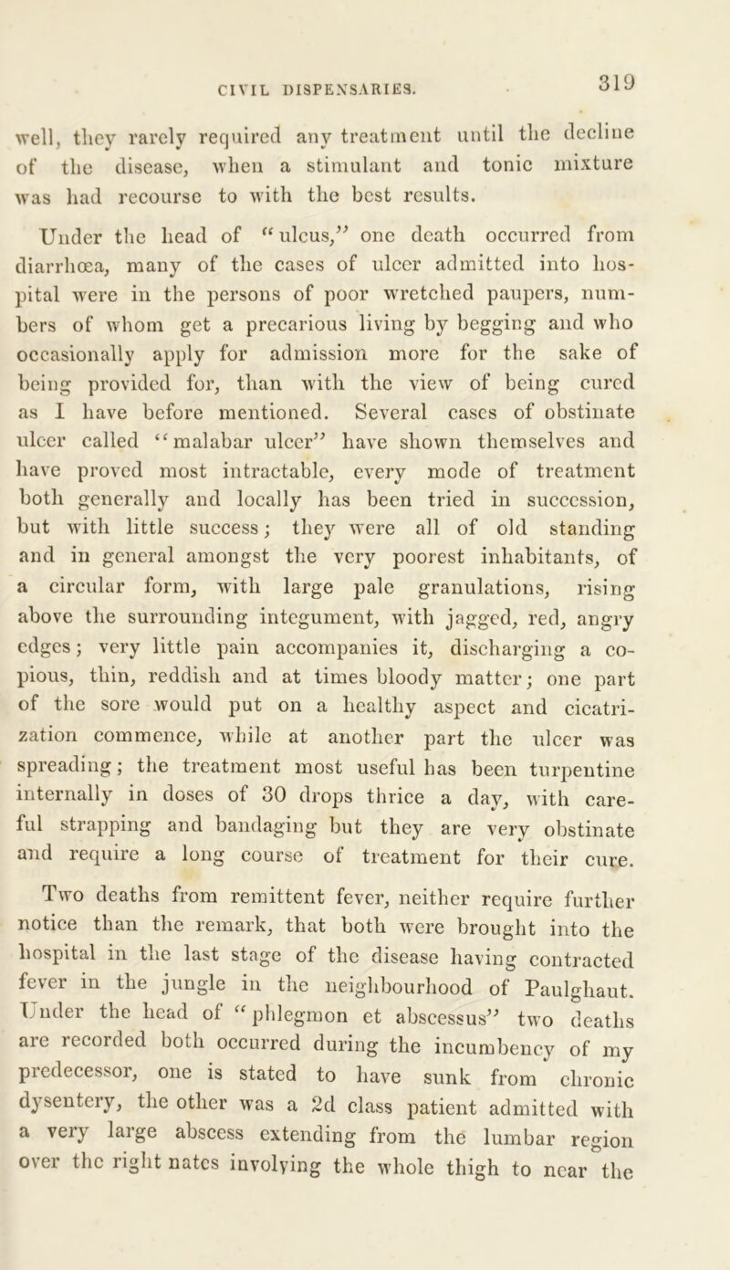 well, they rarely required any treatment until the decline of the disease, when a stimulant and tonic mixture was had recourse to with the best results. Under the head of “ ulcus,” one death occurred from diarrhoea, many of the cases of ulcer admitted into hos- pital were in the persons of poor wretched paupers, num- bers of whom get a precarious living by begging and who occasionally apply for admission more for the sake of being provided for, than with the view of being cured as I have before mentioned. Several cases of obstinate ulcer called “malabar ulcer” have shown themselves and have proved most intractable, every mode of treatment both generally and locally has been tried in succession, but with little success; they were all of old standing and in general amongst the very poorest inhabitants, of a circular form, with large pale granulations, rising above the surrounding integument, with jagged, red, angry edges; very little pain accompanies it, discharging a co- pious, thin, reddish and at times bloody matter; one part of the sore would put on a healthy aspect and cicatri- zation commence, while at another part the ulcer was spreading; the treatment most useful has been turpentine internally in doses of 30 drops thrice a day, with care- ful strapping and bandaging but they are very obstinate and require a long course of treatment for their cure. Two deaths from remittent fever, neither require further notice than the remark, that both were brought into the hospital in the last stage of the disease having contracted fever in the jungle in the neighbourhood of Paulghaut. T uder the head ol “ phlegmon et abscessus” two deaths are recorded both occurred during the incumbency of my predecessor, one is stated to have sunk from * chronic dysentery, the other was a 2d class patient admitted with a very large abscess extending from the lumbar region over the right nates involving the whole thigh to near the