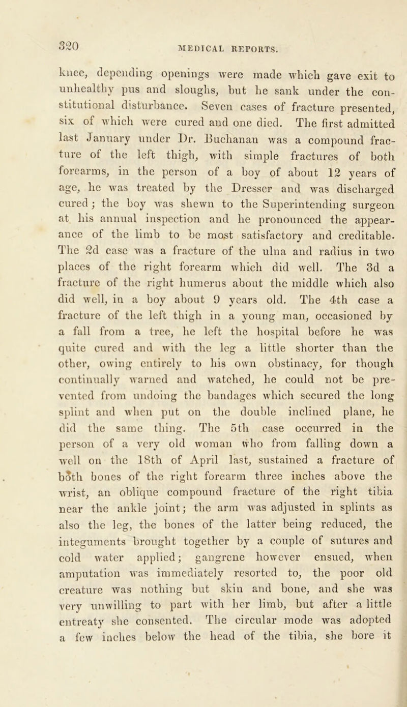 knee, depending openings were made which gave exit to unhealthy pus and sloughs, but he sank under the con- stitutional disturbance. Seven eases of fracture presented, six of which were cured and one died. The first admitted last January under Dr. Buchanan was a compound frac- ture of the left thigh, with simple fractures of both forearms, in the person of a boy of about 12 years of age, he was treated by the Dresser and was discharged cured ; the boy was shewn to the Superintending surgeon at his annual inspection and he pronounced the appear- ance of the limb to be most satisfactory and creditable. The 2d case was a fracture of the ulna and radius in two places of the right forearm which did well. The 3d a fracture of the right humerus about the middle which also did well, in a boy about 9 years old. The 4th case a fracture of the left thigh in a young man, occasioned by a fall from a tree, he left the hospital before he was quite cured and with the leg a little shorter than the other, owing entirely to his own obstinacy, for though continually warned and watched, lie could not be pre- vented from undoing the bandages which secured the long splint and when put on the double inclined plane, he did the same thing. The 5th case occurred in the person of a very old woman who from falling down a well on the 18th of April last, sustained a fracture of both bones of the right forearm three inches above the wrist, an oblique compound fracture of the right tibia near the ankle joint; the arm was adjusted in splints as also the leg, the bones of the latter being reduced, the integuments brought together by a couple of sutures and cold water applied; gangrene however ensued, when amputation was immediately resorted to, the poor old creature was nothing but skin and bone, and she was very unwilling to part with her limb, but after a little entreaty she consented. The circular mode was adopted a few inches below the head of the tibia, she bore it