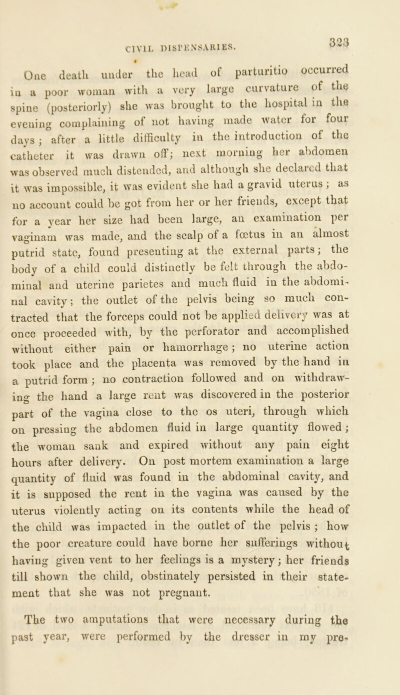 One death under the head of parturitio occurred iu a poor woman with a very large curvature of tne spine (posteriorly) she was brought to the hospital in the evening complaining of not having made water for four days; after a little difficulty in the introduction of the catheter it was drawn oil ; next morning bet abdomen was observed much distended, and although she declared that it was impossible, it was evident she had a gravid utetus ; as no account could be got from her or her friends, except that for a year her size had been large, an examination per vaginam was made, and the scalp of a foetus in an almost putrid state, found presenting at the external parts; the body of a child could distinctly be felt through the abdo- minal and uterine parietes and much fluid in the abdomi- nal cavity; the outlet of the pelvis being so much con- tracted that the forceps could not be applied delivery was at once proceeded with, by the perforator and accomplished without either pain or hamorrhage; no uterine action took place and the placenta was removed by the hand in a putrid form ; no contraction followed and on withdraw- ing the hand a large rent was discovered in the posterior part of the vagina close to the os uteri, through which on pressing the abdomen fluid in large quantity flowed; the woman sank and expired without any pain eight hours after delivery. On post mortem examination a large quantity of fluid was found in the abdominal cavity, and it is supposed the rent in the vagina was caused by the uterus violently acting on its contents while the head of the child was impacted in the outlet of the pelvis ; how the poor creature could have borne her sufferings without having given vent to her feelings is a mystery; her friends till shown the child, obstinately persisted in their state- ment that she was not pregnant. The two amputations that were necessary during the past year, were performed by the dresser in my pre*