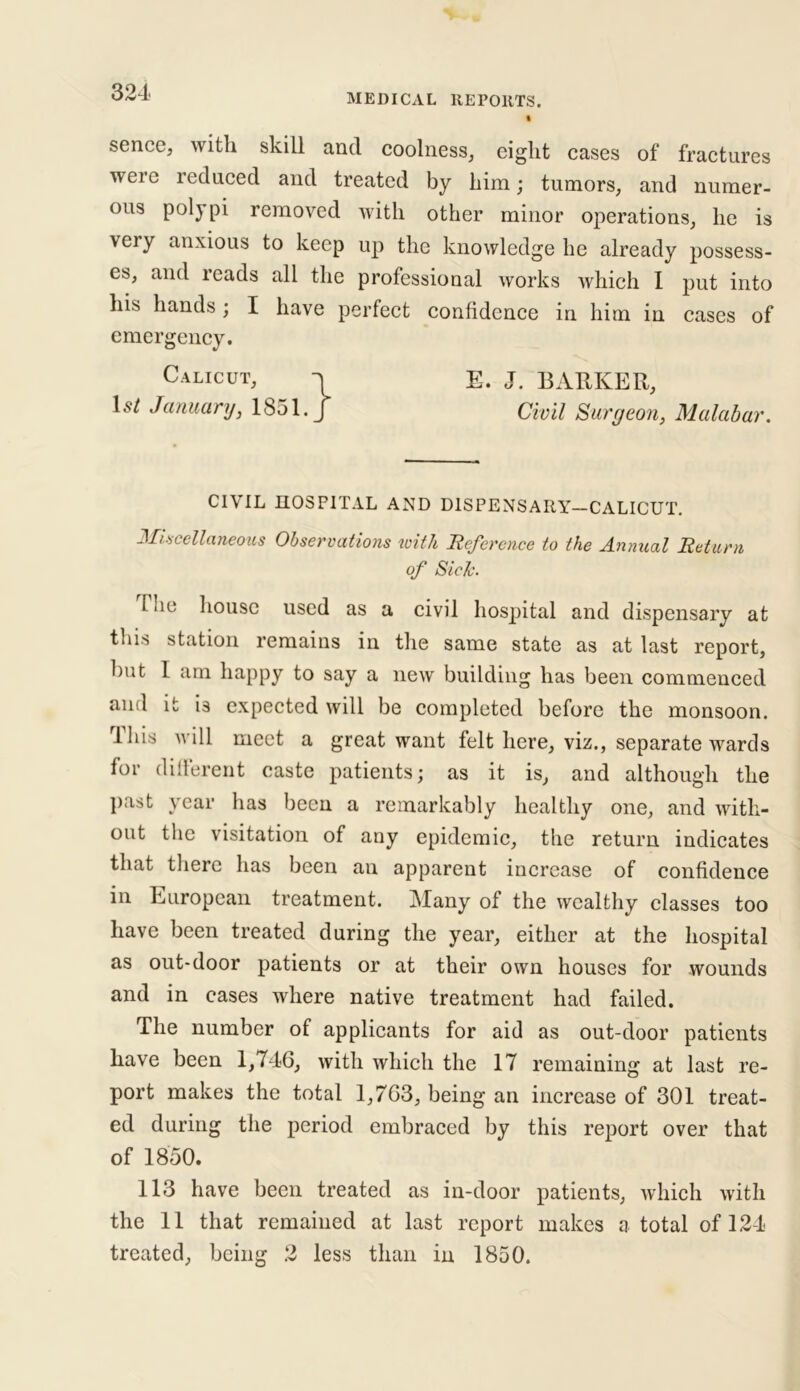 MEDICAL REPORTS. sence, with skill and coolness, eight cases of fractures were reduced and treated by him; tumors, and numer- ous poly pi removed with other minor operations, lie is very anxious to keep up the knowledge he already possess- es, and reads all the professional works which I put into his hands; I have perfect confidence in him in cases of emergency. E. J. BARKER, CIVIL HOSPITAL AND D1SPENSARY-CALICUT. Miscellaneous Observations with Reference to the Annual Return i he house used as a civil hospital and dispensary at this station remains in the same state as at last report, but 1 am happy to say a new building has been commenced and it i3 expected will be completed before the monsoon. rlhis will meet a great want felt here, viz., separate wards for different caste patients; as it is, and although the past year has been a remarkably healthy one, and with- out the visitation of any epidemic, the return indicates that there has been an apparent increase of confidence in European treatment. Many of the wealthy classes too have been treated during the year, either at the hospital as out-door patients or at their own houses for wounds and in cases where native treatment had failed. The number of applicants for aid as out-door patients have been 1,746, with which the 17 remaining at last re- port makes the total 1,763, being an increase of 301 treat- ed during the period embraced by this report over that of 1850. 113 have been treated as in-door patients, which with the 11 that remained at last report makes a total of 124 treated, being 2 less than in 1850. Civil Surgeon, Malabar. of Side.