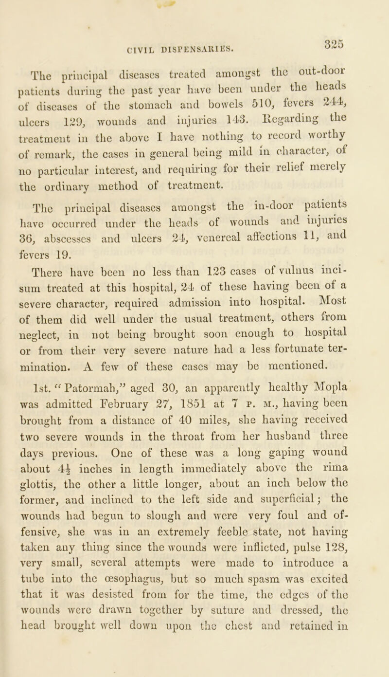 The principal diseases treated amongst the out-door patients during the past year have been under the heads of diseases of the stomach and bowels 510, fevers 244, ulcers 129, wounds and injuries 143. llcgarding the treatment in the above I have nothing to record worthy of remark, the cases in general being mild in character, of no particular interest, and requiring for their relief mcicly the ordinary method ot treatment. The principal diseases amongst the in-door patients have occurred under the heads of wounds and injuries 36, abscesses and ulcers 24, venereal affections 11, and fevers 19. There have been no less than 123 cases of vulnus inci- sum treated at this hospital, 24 of these having been of a severe character, required admission into hospital. Most of them did well under the usual treatment, others from neglect, in not being brought soon enough to hospital or from their very severe nature had a less fortunate ter- mination. A few of these cases may be mentioned. 1st. u Patormah,” aged 30, an apparently healthy Mopla was admitted February 27, 1851 at 7 p. m., having been brought from a distance of 40 miles, she having received two severe wounds in the throat from her husband three days previous. One of these was a long gaping wound about 4| inches in length immediately above the rima glottis, the other a little longer, about an inch below the former, and inclined to the left side and superficial; the wounds had begun to slough and were very foul and of- fensive, she was in an extremely feeble state, not having taken any thing since the wounds were inflicted, pulse 128, very small, several attempts were made to introduce a tube into the oesophagus, but so much spasm was excited that it was desisted from for the time, the edges of the wounds were drawn together by suture and dressed, the head brought well down upon the chest and retained in