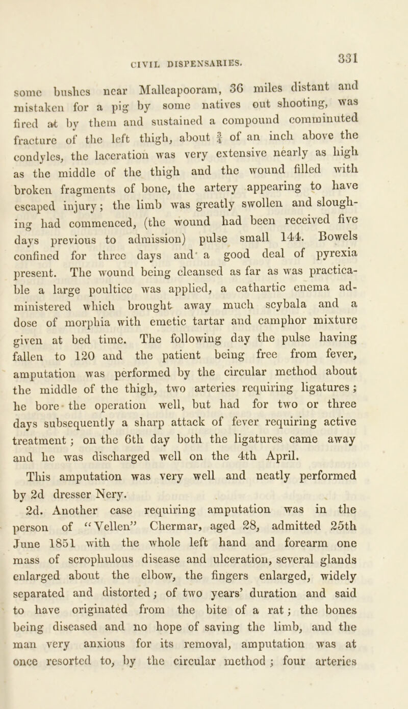 some bushes near Malleapooram, 36 miles distant and mistaken for a pig* by some natives out shooting, was fired at by them and sustained a compound comminuted fracture of the left thigh, about f of an inch above the condyles, the laceration was very extensive neaily as high as the middle of the thigh and the wound filled with broken fragments of bone, the artery appearing to liav e escaped injury; the limb was greatly swollen and slough- inf1* had commenced, (the wound had been received five days previous to admission) pulse small 144). Bowels confined for three days and' a good deal of pyrexia present. The wound being cleansed as far as was practica- ble a large poultice was applied, a cathartic enema ad- ministered which brought away much scybala and a dose of morphia with emetic tartar and camphor mixture given at bed time. The following day the pulse having fallen to 120 and the patient being free from fever, amputation was performed by the circular method about the middle of the thigh, two arteries requiring ligatures; he bore the operation well, but had for two or three days subsequently a sharp attack of fever requiring active treatment; on the 6th day both the ligatures came away and he was discharged well on the 4th April. This amputation was very well and neatly performed by 2d dresser Nery. 2d. Another case requiring amputation was in the person of “Vellen” Chermar, aged 28, admitted 25th June 1851 with the whole left hand and forearm one mass of scrophulous disease and ulceration, several glands enlarged about the elbow, the fingers enlarged, widely separated and distorted; of two years’ duration and said to have originated from the bite of a rat; the bones being diseased and no hope of saving the limb, and the man very anxious for its removal, amputation was at once resorted to, by the circular method ; four arteries