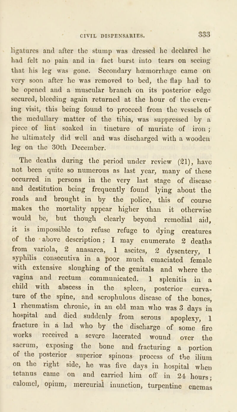 ligatures and after the stump was dressed he declared he had felt no pain and in fact burst into tears on seeing that his leg was gone. Secondary hoemorrhage came on very soon after he was removed to bed, the flap had to be opened and a muscular branch on its posterior edge secured, bleeding again returned at the hour of the even- ing visit, this being found to proceed from the vessels of the medullary matter of the tibia, was suppressed by a piece of lint soaked in tincture of muriate of iron ; he ultimately did well and was discharged with a wooden leg on the 30th December. The deaths during the period under review (21), have not been quite so numerous as last year, many of these occurred in persons in the very last stage of disease and destitution being frequently found lying about the roads and brought in by the police, this of course makes the mortality appear higher than it otherwise would be, but though clearly beyond remedial aid, it is impossible to refuse refuge to dying creatures of the - above description; I may enumerate 2 deaths from variola, 2 anasarca, 1 ascites, 2 dysentery, 1 syphilis consecutiva in a poor much emaciated female with extensive sloughing of the genitals and where the vagina and rectum communicated. 1 splenitis in a child with abscess in the spleen, posterior curva- ture of the spine, and scrophulous disease of the bones, 1 rheumatism chronic, in an old man who was 3 days in hospital and died suddenly from serous apoplexy, 1 fracture in a lad who by the discharge of some fire works received a severe lacerated wound over the sacrum, exposing the bone and fracturing a portion of the posterior superior spinous process of the ilium on the right side, he was five days in hospital when tetanus came on and carried him off in 24 hours- calomel, opium, mercurial inunction, turpentine enemas