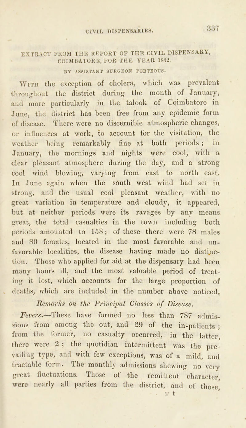 EXTRACT FROM THE REPORT OF THE CIVIL DISPENSARY, COIMBATORE, FOR THE YEAR 1852. BY ASSISTANT SURGEON rORTEOUS- With the exception of cholera, which was prevalent throughout the district during the month of January, and more particularly in the talook of Coimbatore in June, the district has been free from any epidemic form of disease. There were no discernible atmospheric changes, or influences at work, to account for the visitation, the weather being remarkably fine at both periods ; in January, the mornings and nights were cool, with a clear pleasant atmosphere during the day, and a strong cool wind blowing, varying from east to north east. In June again when the south west wind had set in strong, and the usual cool pleasant weather, with no great variation in temperature and cloudy, it appeared, but at neither periods were its ravages by any means great, the total casualties in the town including both periods amounted to 158; of these there were 78 males and 80 females, located in the most favorable and un- favorable localities, the disease having made no distinc- tion. Those who applied for aid at the dispensary had been many hours ill, and the most valuable period of treat- ing it lost, which accounts for the large proportion of deaths, which are included in the number above noticed. Remarks on the Principal Classes of Disease. Fevers.—These have formed no less than 787 admis- sions from among the out, and 29 of the in-patients ; from the former, no casualty occurred, in the latter, there were 2 ; the quotidian intermittent was the pre- vailing type, and with few exceptions, was of a mild, and tractable form. The monthly admissions shewing no very great fluctuations. Those of the remittent character, were nearly all parties from the district, and of those,