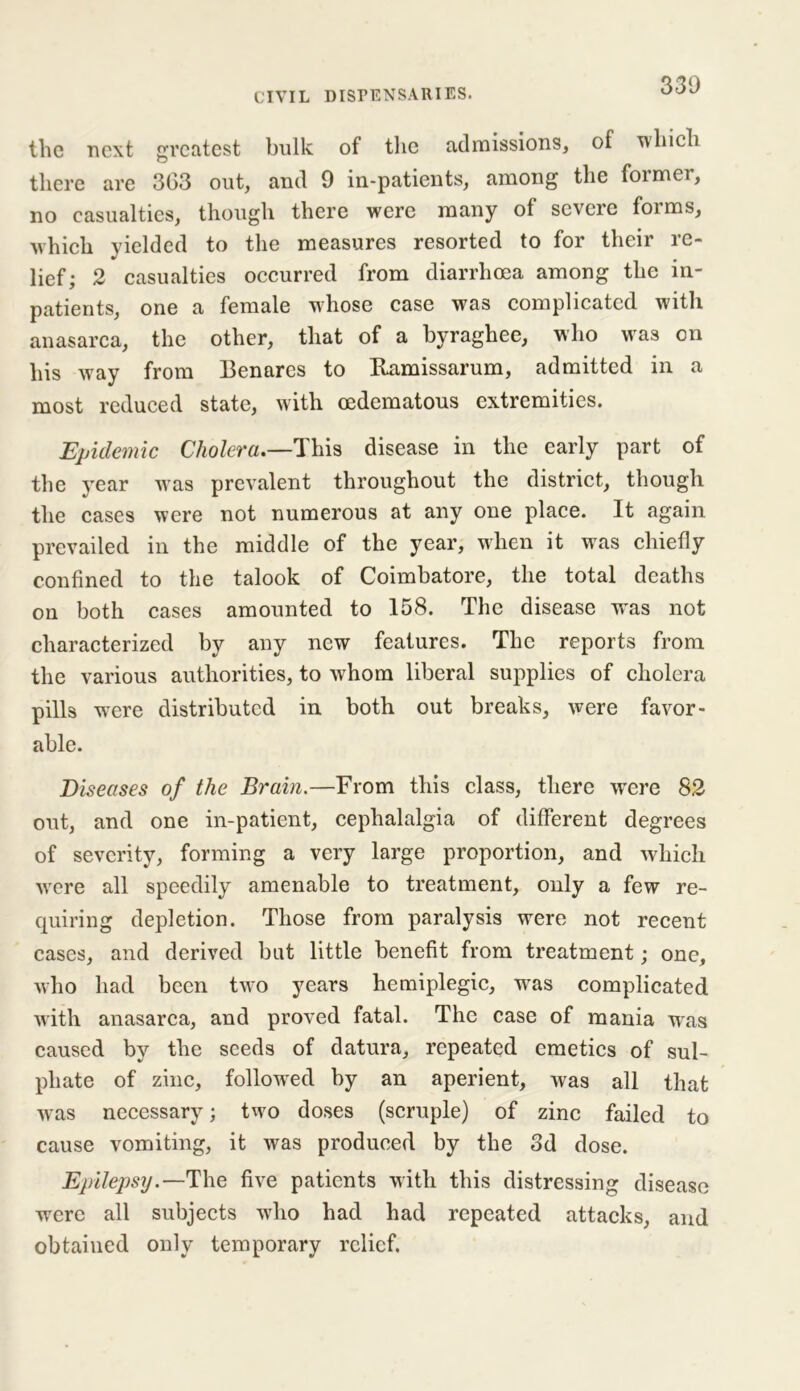 the next greatest bulk of the admissions, of which there are 363 out, and 9 in-patients, among the former, no casualties, though there were many of severe forms, which yielded to the measures resorted to for their re- lief; 2 casualties occurred from diarrhoea among the in- patients, one a female whose case was complicated with anasarca, the other, that of a byraghee, who was on his way from Benares to Ramissarum, admitted in a most reduced state, with oedematous extremities. Epidemic Cholera.—This disease in the early part of the year was prevalent throughout the district, though the cases were not numerous at any one place. It again prevailed in the middle of the year, when it was chiefly confined to the talook of Coimbatore, the total deaths on both cases amounted to 158. The disease w^as not characterized by any new features. The reports from the various authorities, to whom liberal supplies of cholera pills were distributed in both out breaks, were favor- able. Diseases of the Brain.—From this class, there were 82 out, and one in-patient, cephalalgia of different degrees of severity, forming a very large proportion, and which were all speedily amenable to treatment, only a few re- quiring depletion. Those from paralysis were not recent cases, and derived but little benefit from treatment; one, who had been two years hemiplegic, was complicated with anasarca, and proved fatal. The case of mania was caused by the seeds of datura, repeated emetics of sul- phate of zinc, followed by an aperient, was all that wras necessary; two doses (scruple) of zinc failed to cause vomiting, it was produced by the 3d dose. Epilepsy.—The five patients with this distressing disease were all subjects who had had repeated attacks, and obtained only temporary relief.