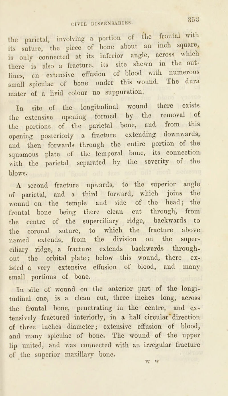 tlie parietal, involving a portion of the frontal with its suture, the piece of bone about an inch square, is only connected at its inferior angle, across winch there is also a fracture, its site shewn in the out- lines, r n extensive effusion of blood with numerous small spiculae of bone under this wound. The dura mater of a livid colour no suppuration. In site of tlie longitudinal wound there exists the extensive opening formed by the removal of the portions of the parietal bone, and from this opening posteriorly a fracture extending downwards, and then forwards through the entire portion of the squamous plate of the temporal bone, its connection with the parietal separated by the severity of the blows. A second fracture upwards, to the superior angle of parietal, and a third forward, which joins the Avound on the temple and side of the head; the frontal bone being there clean cut through, from the centre of the superciliary ridge, backwards to the coronal suture, to which the fracture above named extends, from the division on the super- ciliary ridge, a fracture extends backwards through- out the orbital plate; below this wound, there ex- isted a very extensive effusion of blood, and many small portions of bone. I11 site of wound on the anterior part of the longi- tudinal one, is a clean cut, three inches long, across the frontal bone, penetrating in the centre, and ex- tensively fractured interiorly, in a half circular'direction of three inches diameter; extensive effusion of blood, and many spiculae of bone. The wound of the upper lip united, and wras connected with an irregular fracture of the superior maxillary bone. w w