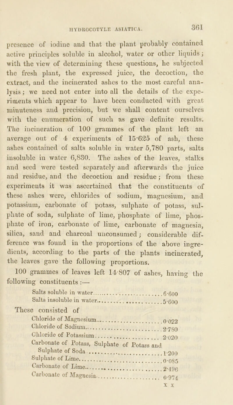 presence of iodine and tliat the plant probably contained active principles soluble in alcohol, water or other liquids; with the view of determining these questions, he subjected the fresh plant, the expressed juice, the decoction, the extract, and the incinerated ashes to the most careful ana- lysis ; we need not enter into all the details of the expe- riments which appear to have been conducted with great minuteness and precision, but we shall content ourselves with the enumeration of such as gave definite results. The incineration of 100 grammes of the plant left an average out of 4 experiments of 15*625 of ash, these ashes contained of salts soluble in water 5,780 parts, salts insoluble in water 6,830. The ashes of the leaves, stalks and seed were tested separately and afterwards the juice and residue, and the decoction and residue; from these experiments it was ascertained that the constituents of these ashes were, chlorides of sodium, magnesium, and potassium, carbonate of potass, sulphate of potass, sul- phate of soda, sulphate of lime, phosphate of lime, phos- phate of iron, carbonate of lime, carbonate of magnesia, silica, sand and charcoal unconsumed; considerable dif- ference was found in the proportions of the above ingre- dients, according to the parts of the plants incinerated, the leaves gave the following proportions. 100 grammes of leaves left 14*807 of ashes, having the following constituents :— Salts soluble in water.. Salts insoluble in water These consisted of 6*600 5*600 Chloride of Magnesium Chloride of Sodium Chloride of Potassium Carbonate of Potass, Sulphate of Potass and Sulphate of Soda Sulphate of Lime Carbonate of Lime Carbonate of Magnesia 0 022 2*780 2*020 1*200 0*085 2*196 0*974 X X