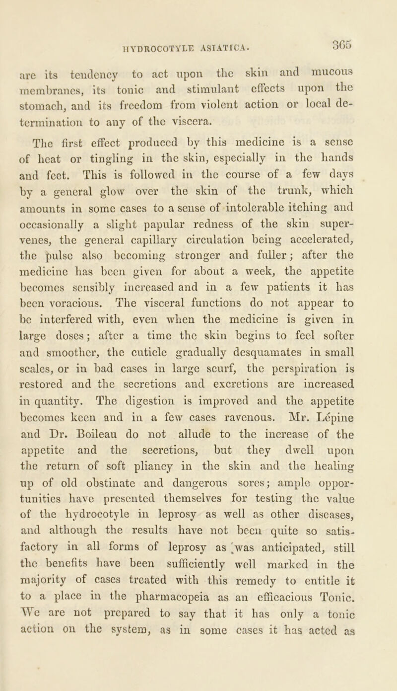 are its tendency to act upon the skin and mucous membranes, its tonic and stimulant cflects upon the stomach, and its freedom from violent action or local de- termination to any of the viscera. The first effect produced by this medicine is a sense of heat or tingling in the skin, especially in the hands and feet. This is followed in the course of a few days by a general glow over the skin of the trunk, which amounts in some cases to a sense of intolerable itching and occasionally a slight papular redness of the skin super- venes, the general capillary circulation being accelerated, the pulse also becoming stronger and fuller; after the medicine has been given for about a week, the appetite becomes sensibly increased and in a few patients it has been voracious. The visceral functions do not appear to be interfered with, even when the medicine is given in large doses; after a time the skin begins to feel softer and smoother, the cuticle gradually desquamates in small scales, or in bad cases in large scurf, the perspiration is restored and the secretions and excretions are increased in quantity. The digestion is improved and the appetite becomes keen and in a few cases ravenous. Mr. Lepine and Dr. Boileau do not allude to the increase of the appetite and the secretions, but they dwell upon the return of soft pliancy in the skin and the healing up of old obstinate and dangerous sores; ample oppor- tunities have presented themselves for testing the value of the hydrocotyle in leprosy as well as other diseases, and although the results have not been quite so satis- factory in all forms of leprosy as 'was anticipated, still the benefits have been sufficiently well marked in the majority of cases treated with this remedy to entitle it to a place in the pharmacopeia as an efficacious Tonic. We are not prepared to say that it has only a tonic action on the system, as in some cases it has acted as