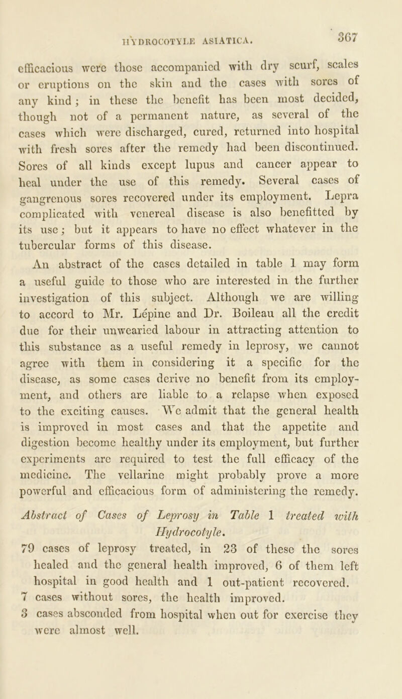 efficacious were those accompanied with dry scurf, scales or eruptions on the skin and the cases with sores of any kind ; in these the benefit has been most decided, though not of a permanent nature, as several of the cases which were discharged, cured, returned into hospital with fresh sores after the remedy had been discontinued. Sores of all kinds except lupus and cancer appear to heal under the use of this remedy. Several cases of gangrenous sores recovered under its employment. Lepra complicated with venereal disease is also benefitted by its use; but it appears to have no effect whatever in the tubercular forms of this disease. An abstract of the cases detailed in table 1 may form a useful guide to those who are interested in the further investigation of this subject. Although we are willing to accord to Mr. Lepine and Dr. Boileau all the credit due for their unwearied labour in attracting attention to this substance as a useful remedy in leprosy, we cannot agree with them in considering it a specific for the disease, as some cases derive no benefit from its employ- ment, and others are liable to a relapse when exposed to the exciting causes. We admit that the general health is improved in most cases and that the appetite and digestion become healthy under its employment, but further experiments arc required to test the full efficacy of the medicine. The vellarine might probably prove a more powerful and efficacious form of administering the remedy. Abstract of Cases of Leprosy in Table 1 treated with Hydrocotyle. 79 cases of leprosy treated, in 23 of these the sores healed and the general health improved, 6 of them left hospital in good health and 1 out-patient recovered. 7 cases without sores, the health improved. 3 cases absconded from hospital when out for exercise they were almost well.