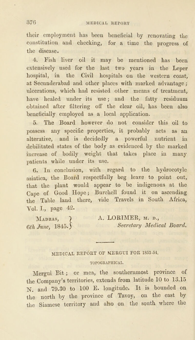 their employment has been beneficial by renovating the constitution and checking, for a time the progress of the disease. 4. Fish liver oil it may be mentioned has been extensively used for the last two years in the Leper hospital, in the Civil hospitals on the western coast, at Secunderabad and other places with marked advantage ; ulcerations, which had resisted other means of treatment, have healed under its use; and the fatty residuum obtained after filtering off the clear oil, has been also beneficially employed as a local application. 5. The Board however do not consider this oil to possess any specific properties, it probably acts as an alterative, and is decidedly a powerful nutrient in debilitated states of the body as evidenced by the marked increase of bodily weight that takes place in many patients while under its use. 0. In conclusion, with regard to the liydrocotyle asiatica, the Board respectfully beg leave to point out, that the plant would appear to be indigenous at the Cape of Good Hope; Burchell found it on ascending the Table laud there, vide Travels in South Africa, Yol. I., page 42. Madras, I A. LORIMER, m. d., 6th June, 1845.) Secretary Medical Board. MEDICAL REPORT OF MERGUI FOR 1853-54. TOPOGRAPHICAL. Mergui Bit ; or mea, the southernmost province of the Company’s territories, extends from latitude 10 to 13.15 N. and 79.30 to 100 E. longitude. It is bounded on the north by the province of Tavoy, on the east by the Siamese territory and also on the south where the