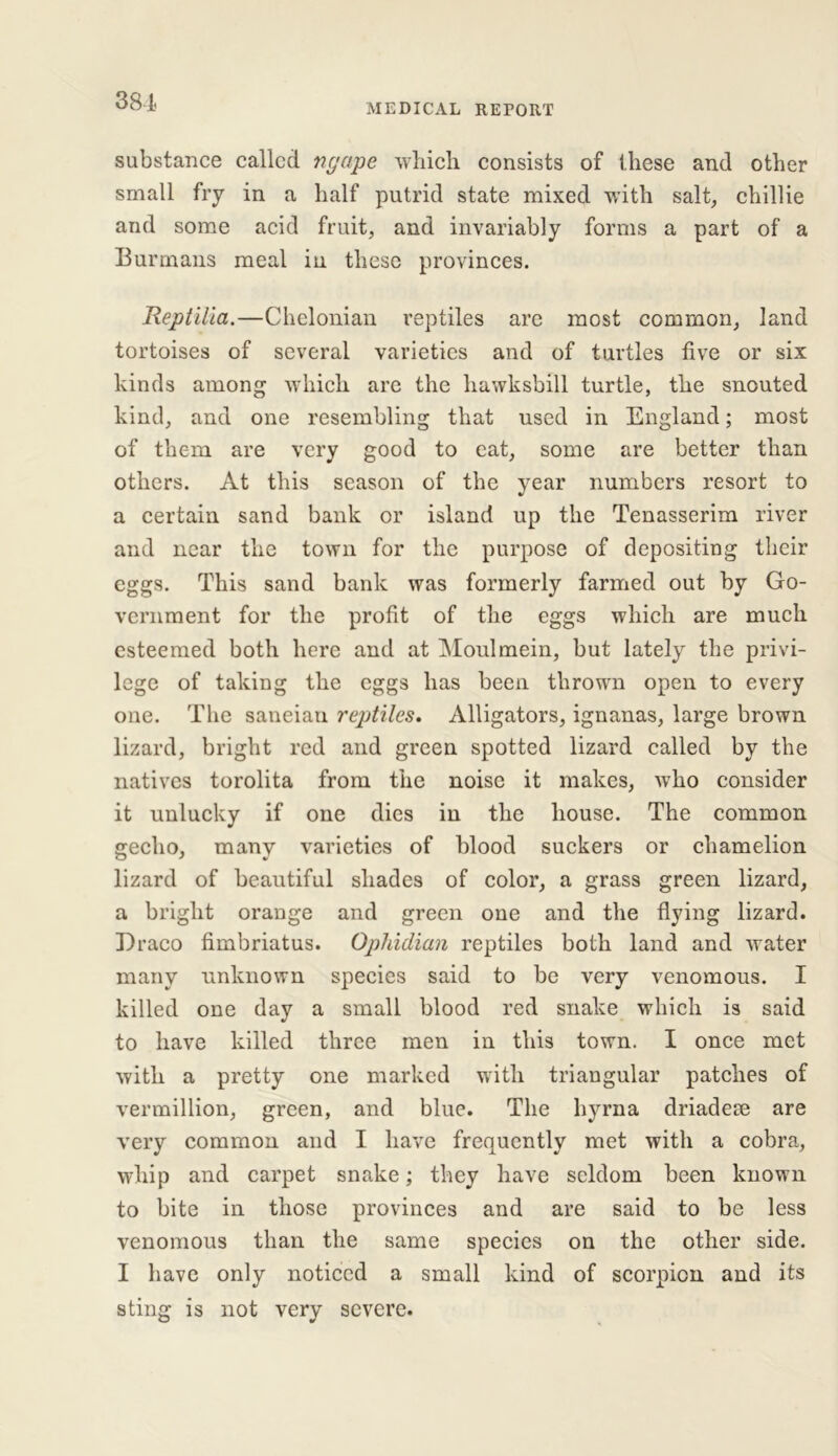 381- medical REPORT substance called ngape which consists of these and other small fry in a half putrid state mixed with salt, chillie and some acid fruit, and invariably forms a part of a Burmans meal in these provinces. Reptilia.—Chelonian reptiles are most common, land tortoises of several varieties and of turtles five or six kinds among which are the hawksbill turtle, the snouted kind, and one resembling that used in England; most of them are very good to eat, some are better than others. At this season of the year numbers resort to a certain sand bank or island up the Tenasserim river and near the town for the purpose of depositing their eggs. This sand bank was formerly farmed out by Go- vernment for the profit of the eggs which are much esteemed both here and at Moulmein, but lately the privi- lege of taking the eggs has been thrown open to every one. The saneian reptiles. Alligators, ignanas, large brown lizard, bright red and green spotted lizard called by the natives torolita from the noise it makes, who consider it unlucky if one dies in the house. The common gecho, many varieties of blood suckers or chamelion lizard of beautiful shades of color, a grass green lizard, a bright orange and green one and the flying lizard. Draco fimbriatus. Ophidian reptiles both land and water many unknown species said to be very venomous. I killed one day a small blood red snake which is said to have killed three men in this town. I once met with a pretty one marked with triangular patches of vermillion, green, and blue. The hyrna driadese are very common and I have frequently met with a cobra., whip and carpet snake; they have seldom been known to bite in those provinces and are said to be less venomous than the same species on the other side. I have only noticed a small kind of scorpion and its sting is not very severe.