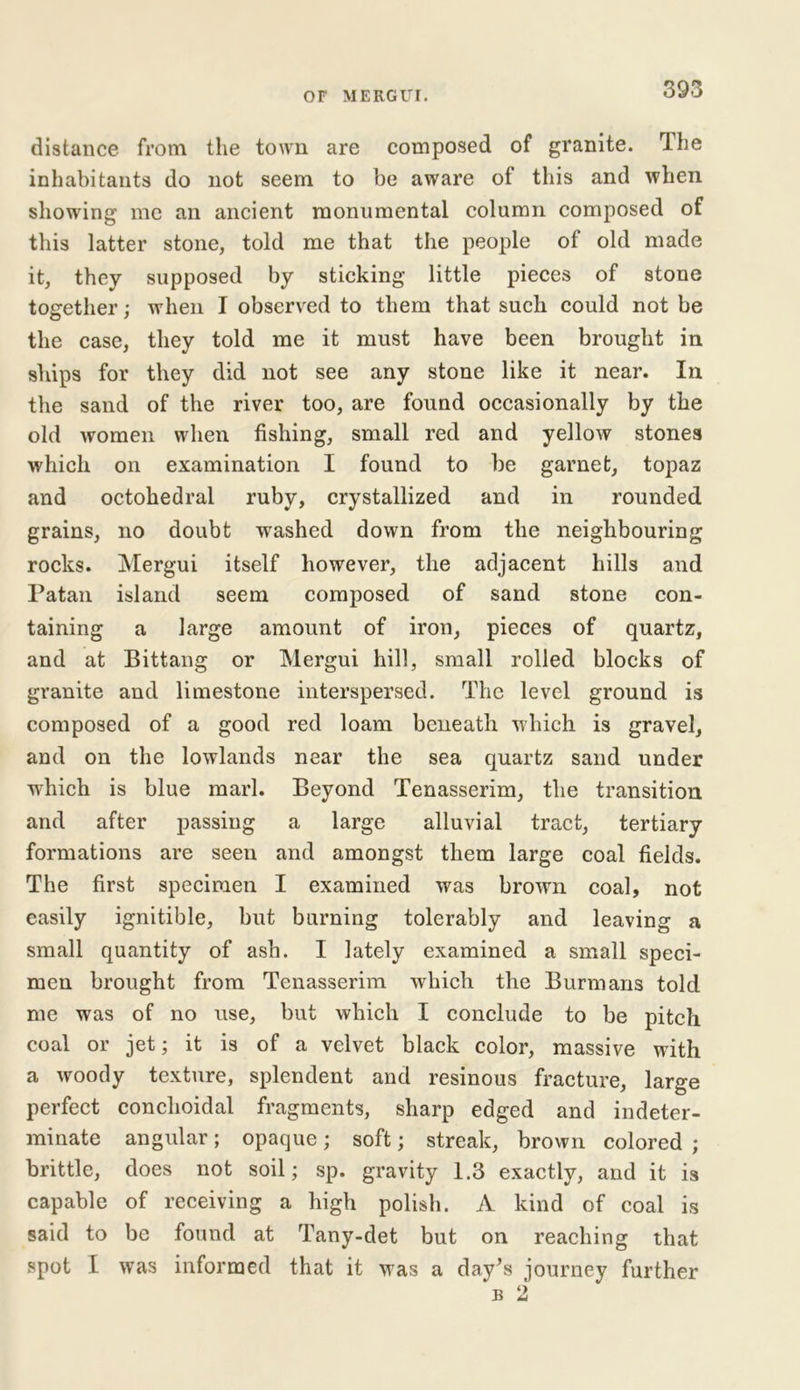 distance from the town are composed of granite. The inhabitants do not seem to be aware of this and when showing me an ancient monumental column composed of this latter stone, told me that the people of old made it, they supposed by sticking little pieces of stone together; when I observed to them that such could not be the case, they told me it must have been brought in skips for they did not see any stone like it near. In the sand of the river too, are found occasionally by the old women when fishing, small red and yellow stones which on examination I found to be garnet, topaz and octohedral ruby, crystallized and in rounded grains, no doubt washed down from the neighbouring rocks. Mergui itself however, the adjacent hills and Patan island seem composed of sand stone con- taining a large amount of iron, pieces of quartz, and at Bittang or Mergui hill, small rolled blocks of granite and limestone interspersed. The level ground is composed of a good red loam beneath which is gravel, and on the lowlands near the sea quartz sand under ■which is blue marl. Beyond Tenasserim, the transition and after passing a large alluvial tract, tertiary formations are seen and amongst them large coal fields. The first specimen I examined was brown coal, not easily ignitible, but burning tolerably and leaving a small quantity of ash. I lately examined a small speci- men brought from Tenasserim which the Burmans told me was of no use, but which I conclude to be pitch coal or jet; it is of a velvet black color, massive with a woody texture, splendent and resinous fracture, large perfect conchoidal fragments, sharp edged and indeter- minate angular; opaque; soft; streak, brown colored ; brittle, does not soil; sp. gravity 1.3 exactly, and it is capable of receiving a high polish. A kind of coal is said to be found at Tany-det but on reaching that spot I was informed that it was a day^s journey further b 2