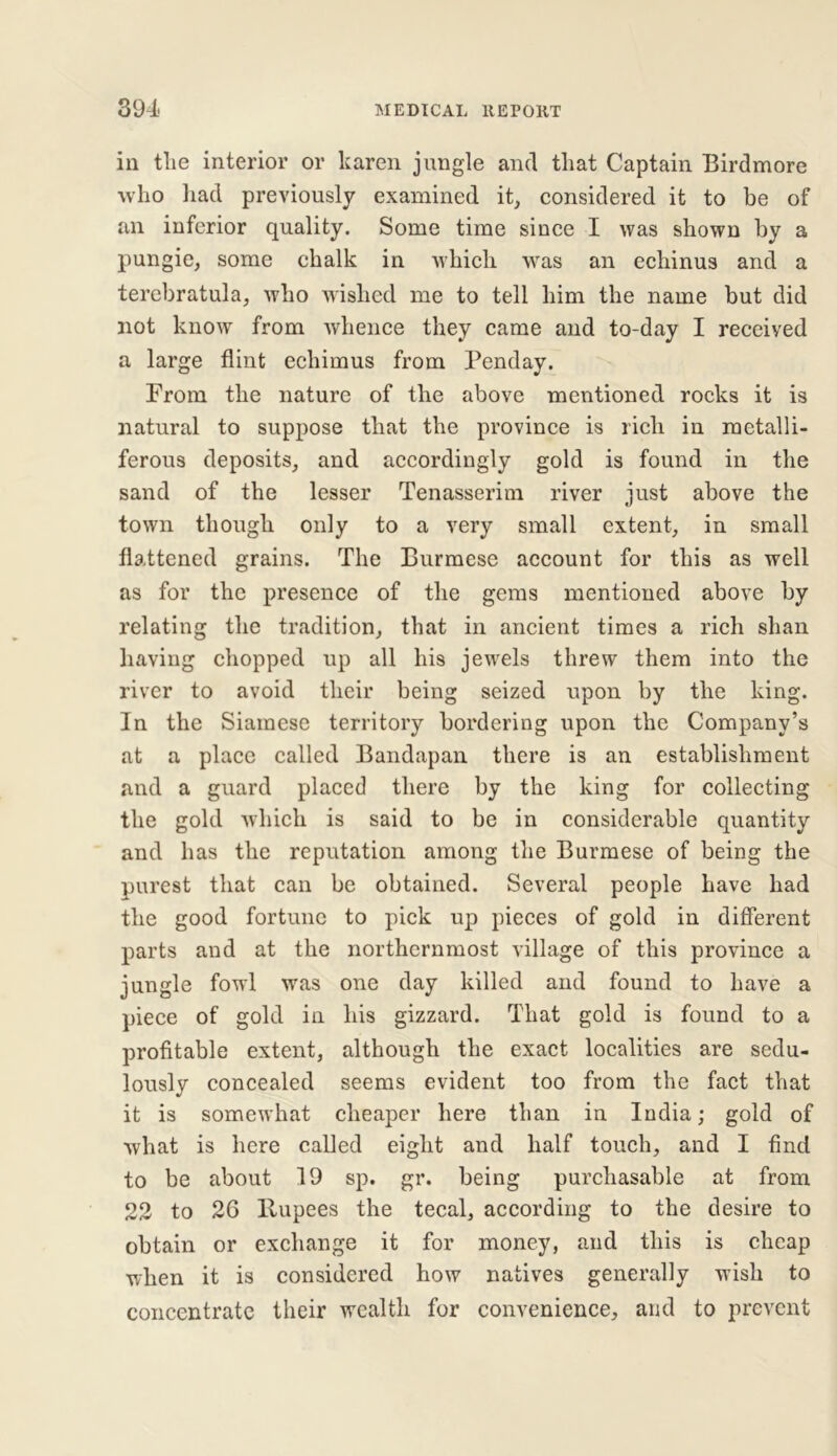 in tlie interior or karen jungle and that Captain Birdmore who had previously examined it, considered it to be of an inferior quality. Some time since I was shown by a pungie, some chalk in which was an echinus and a terebratula, who wished me to tell him the name but did not know from whence they came and to-day I received a large flint echimus from Penday. From the nature of the above mentioned rocks it is natural to suppose that the province is rich in metalli- ferous deposits, and accordingly gold is found in the sand of the lesser Tenasserim river just above the town though only to a very small extent, in small flattened grains. The Burmese account for this as well as for the presence of the gems mentioned above by relating the tradition, that in ancient times a rich shan having chopped up all his jewels threw them into the river to avoid their being seized upon by the king. In the Siamese territory bordering upon the Company’s at a place called Bandapan there is an establishment and a guard placed there by the king for collecting the gold which is said to be in considerable quantity and has the reputation among the Burmese of being the purest that can be obtained. Several people have had the good fortune to pick up pieces of gold in different parts and at the northernmost village of this province a jungle fowl was one day killed and found to have a piece of gold in his gizzard. That gold is found to a profitable extent, although the exact localities are sedu- lously concealed seems evident too from the fact that it is somewhat cheaper here than in India; gold of what is here called eight and half touch, and I find to be about 19 sp. gr. being purchasable at from 22 to 26 llupees the tecal, according to the desire to obtain or exchange it for money, and this is cheap when it is considered how natives generally wish to concentrate their wealth for convenience, and to prevent