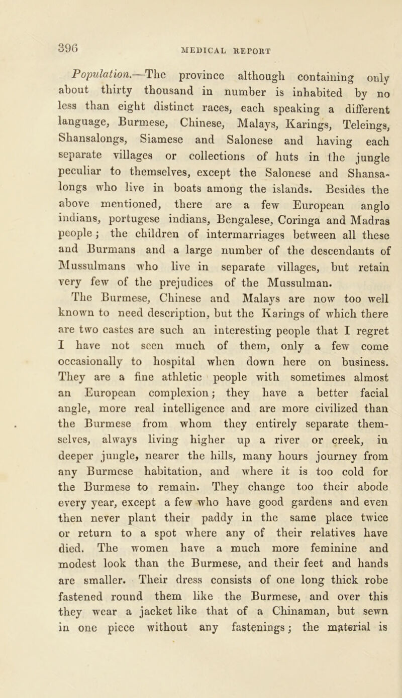 390 Population. The province although containing only about thirty thousand in number is inhabited by no less than eight distinct races, each speaking a different language, Burmese, Chinese, Mala}rs, Karings, Teleings, Shansalongs, Siamese and Salonese and having each separate villages or collections of huts in (he jungle peculiar to themselves, except the Salonese and Shansa- longs who live in boats among the islands. Besides the above mentioned, there are a few European anglo Indians, portugese indians, Bengalese, Coringa and Madras people ; the children of intermarriages between all these and Burmans and a large number of the descendants of Mussulmans who live in separate villages, but retain very few of the prejudices of the Mussulman. The Burmese, Chinese and Malays are now too well known to need description, but the Karings of which there are two castes are such an interesting people that I regret 1 have not seen much of them, only a few come occasionally to hospital when down here on business. They are a fine athletic people with sometimes almost an European complexion; they have a better facial angle, more real intelligence and are more civilized than the Burmese from whom they entirely separate them- selves, always living higher up a river or creek, in deeper jungle, nearer the hills, many hours journey from any Burmese habitation, and where it is too cold for the Burmese to remain. They change too their abode every year, except a few who have good gardens and even then never plant their paddy in the same place twice or return to a spot where any of their relatives have died. The women have a much more feminine and modest look than the Burmese, and their feet and hands are smaller. Their dress consists of one long thick robe fastened round them like the Burmese, and over this they wear a jacket like that of a Chinaman, but sewn in one piece without any fastenings; the material is