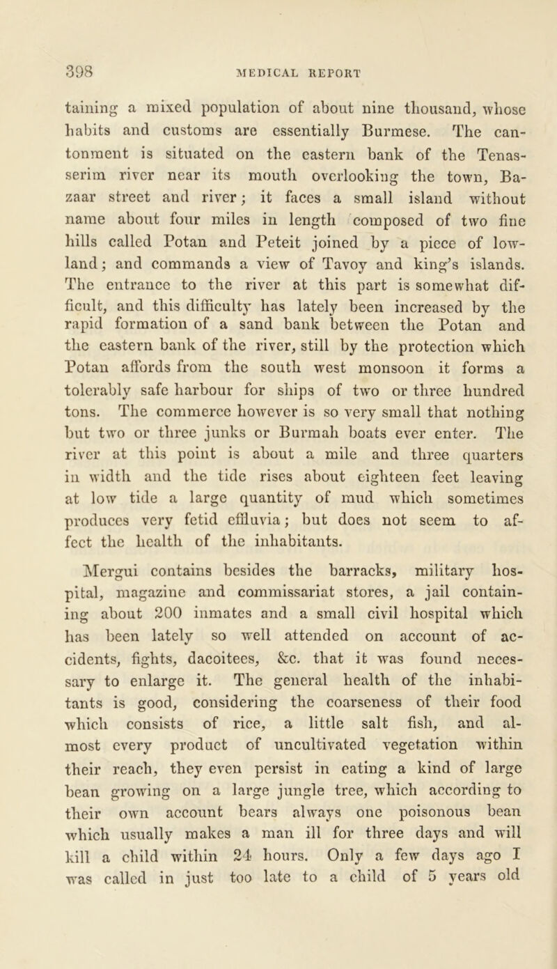 taming a mixed population of about nine thousand, whose habits and customs are essentially Burmese. The can- tonment is situated on the eastern bank of the Tenas- serim river near its mouth overlooking the town, Ba- zaar street and river; it faces a small island without name about four miles in length composed of two fine hills called Potan and Peteit joined by a piece of low- land ; and commands a view of Tavoy and king^s islands. The entrance to the river at this part is somewhat dif- ficult, and this difficulty has lately been increased by the rapid formation of a sand bank between the Potan and the eastern bank of the river, still by the protection which Potan affords from the south west monsoon it forms a tolerably safe harbour for ships of two or three hundred tons. The commerce however is so very small that nothing but two or three junks or Burmah boats ever enter. The river at this point is about a mile and three quarters in width and the tide rises about eighteen feet leaving at low tide a large quantity of mud which sometimes produces very fetid effiuvia; but does not seem to af- fect the health of the inhabitants. Mergui contains besides the barracks, military hos- pital, magazine and commissariat stores, a jail contain- ing about 200 inmates and a small civil hospital which has been lately so well attended on account of ac- cidents, fights, dacoitees, &c. that it was found neces- sary to enlarge it. The general health of the inhabi- tants is good, considering the coarseness of their food which consists of rice, a little salt fish, and al- most every product of uncultivated vegetation within their reach, they even persist in eating a kind of large bean growing on a large jungle tree, which according to their own account bears always one poisonous bean which usually makes a man ill for three days and will kill a child within 24 hours. Only a few days ago I was called in just too late to a child of 5 years old