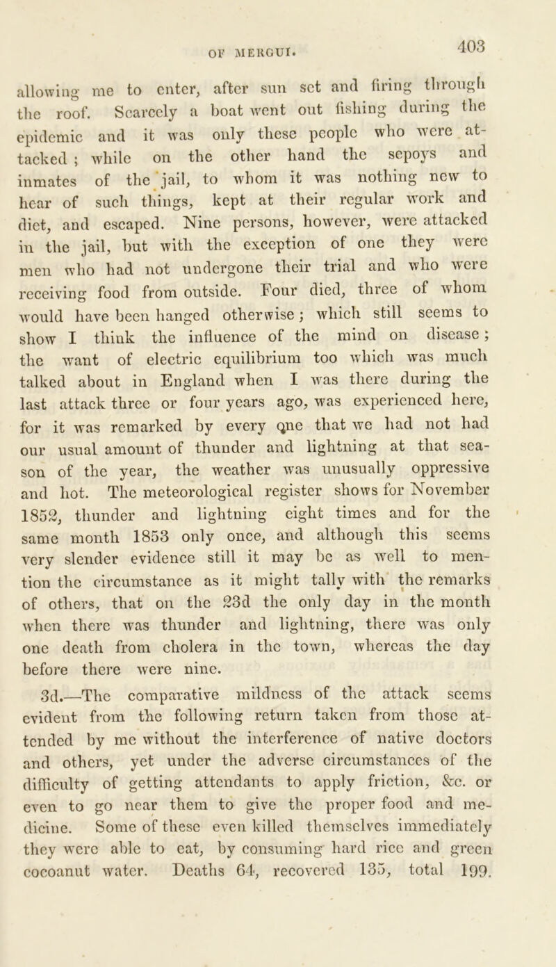 or ME ROUT. allowing me to enter, after sun set and firing through the roof. Scarcely a boat went out fishing during the epidemic and it was only these people who were at- tacked ; while on the other hand the sepoys and inmates of the jail, to whom it was nothing new to hear of such things, kept at their regular work and diet, and escaped. Nine persons, however, were attacked in the jail, hut with the exception of one they were men who had not undergone their trial and who were receiving food from outside. Four died, three of whom would have been hanged otherwise; which still seems to show X think the influence of the mind on disease; the want of electric equilibrium too which was much talked about in England when I was there during the last attack three or four years ago, was experienced here, for it was remarked by every qne that we had not had our usual amount of thunder and lightning at that sea- son of the year, the weather was unusually oppressive and hot. The meteorological register shows for November 1852, thunder and lightning eight times and for the same month 1853 only once, and although this seems very slender evidence still it may be as well to men- tion the circumstance as it might tally with the remarks of others, that on the 23d the only day in the month when there was thunder and lightning, there w’as only one death from cholera in the town, whereas the day before there were nine. 3d.—The comparative mildness of the attack seems evident from the following return taken from those at- tended by me without the interference of native doctors and others, yet under the adverse circumstances of the difficulty of getting attendants to apply friction, &c. or even to go near them to give the proper food and me- dicine. Some of these even killed themselves immediately they were able to eat, by consuming hard rice and green cocoanut water. Deaths 64, recovered 135, total 199.