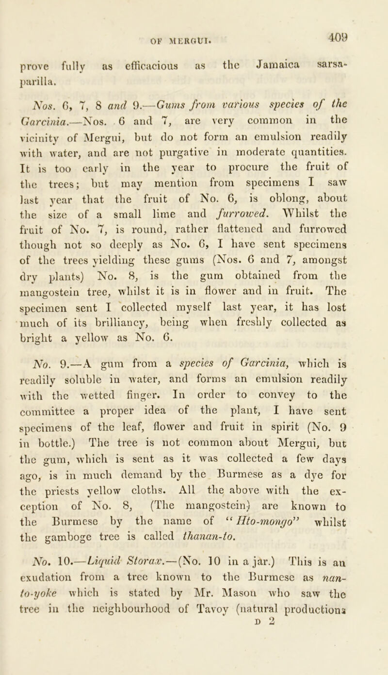 prove fully as efficacious as the Jamaica sarsa- parilla. Nos. 6, 7, 8 and 9.—Gums from various species of the Garcinia.—Nos. 6 and 7, are very common in the vicinity of Mergui, but do not form an emulsion readily with water, and are not purgative in moderate quantities. It is too early in the year to procure the fruit of the trees; but may mention from specimens I saw last year that the fruit of No. 6, is oblong, about the size of a small lime and furrowed. Whilst the fruit of No. 7, is round, rather flattened and furrowed though not so deeply as No. G, I have sent specimens of the trees yielding these gums (Nos. 6 and 7, amongst dry plants) No. 8, is the gum obtained from the maugostein tree, whilst it is in flower and in fruit. The specimen sent I collected myself last year, it has lost much of its brilliancy, being when freshly collected as bright a yellow as No. 6. No. 9.—A gum from a species of Garcinia, which is readily soluble in water, and forms an emulsion readily with the wetted finger. In order to convey to the committee a proper idea of the plant, I have sent specimens of the leaf, flower and fruit in spirit (No. 9 in bottle.) The tree is not common about Mergui, but the gum, which is sent as it was collected a few days asro, is in much demand by the Burmese as a dve for the priests yellow cloths. All the above with the ex- ception of No. 8, (The mangostein) are known to the Burmese by the name of “ Hto-mongo” whilst the gamboge tree is called thanan-to. No. 10.—Liquid Storax.— (No. 10 in a jar.) This is au exudation from a tree known to the Burmese as nan- to-iyoke which is stated by Mr. Mason who saw the tree in the neighbourhood of Tavoy (natural productions d 2