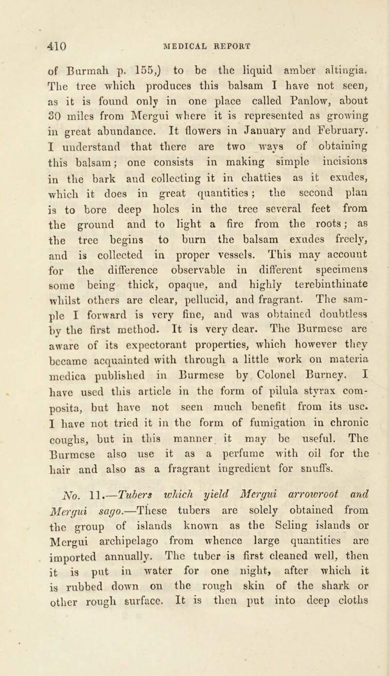 of Burmah p. 155,) to be the liquid amber altingia. The tree which produces this balsam I have not seen, as it is found only in one place called Panlow, about SO miles from Mergui where it is represented as growing in great abundance. It flowers in January and February. I understand that there are two ways of obtaining this balsam; one consists in making simple incisions in the bark and collecting it in chatties as it exudes, which it does in great quantities ; the second plan is to bore deep holes in the tree several feet from the ground and to light a fire from the roots; as the tree begins to burn the balsam exudes freely, and is collected in proper vessels. This may account for the difference observable in different specimens some being thick, opaque, and highly terebinthinate whilst others are clear, pellucid, and fragrant. The sam- ple I forward is very fine, and was obtained doubtless by the first method. It is very dear. The Burmese are aware of its expectorant properties, which however they became acquainted with through a little work on materia medica published in Burmese by Colonel Burney. I have used this article in the form of pilula styrax com- posita, but have not seen much benefit from its use. 1 have not tried it in the form of fumigation in chronic coughs, but in this manner it may be useful. The Burmese also use it as a perfume with oil for the hair and also as a fragrant ingredient for snuffs. No. 11.—Tubers which yield Mergui arrowroot and Mergui sago.—These tubers are solely obtained from the group of islands known as the Seling islands or Mergui archipelago from whence large quantities are imported annually. The tuber is first cleaned well, then it is put in water for one night, after which it is rubbed down on the rough skin of the shark or other rough surface. It is then put into deep cloths