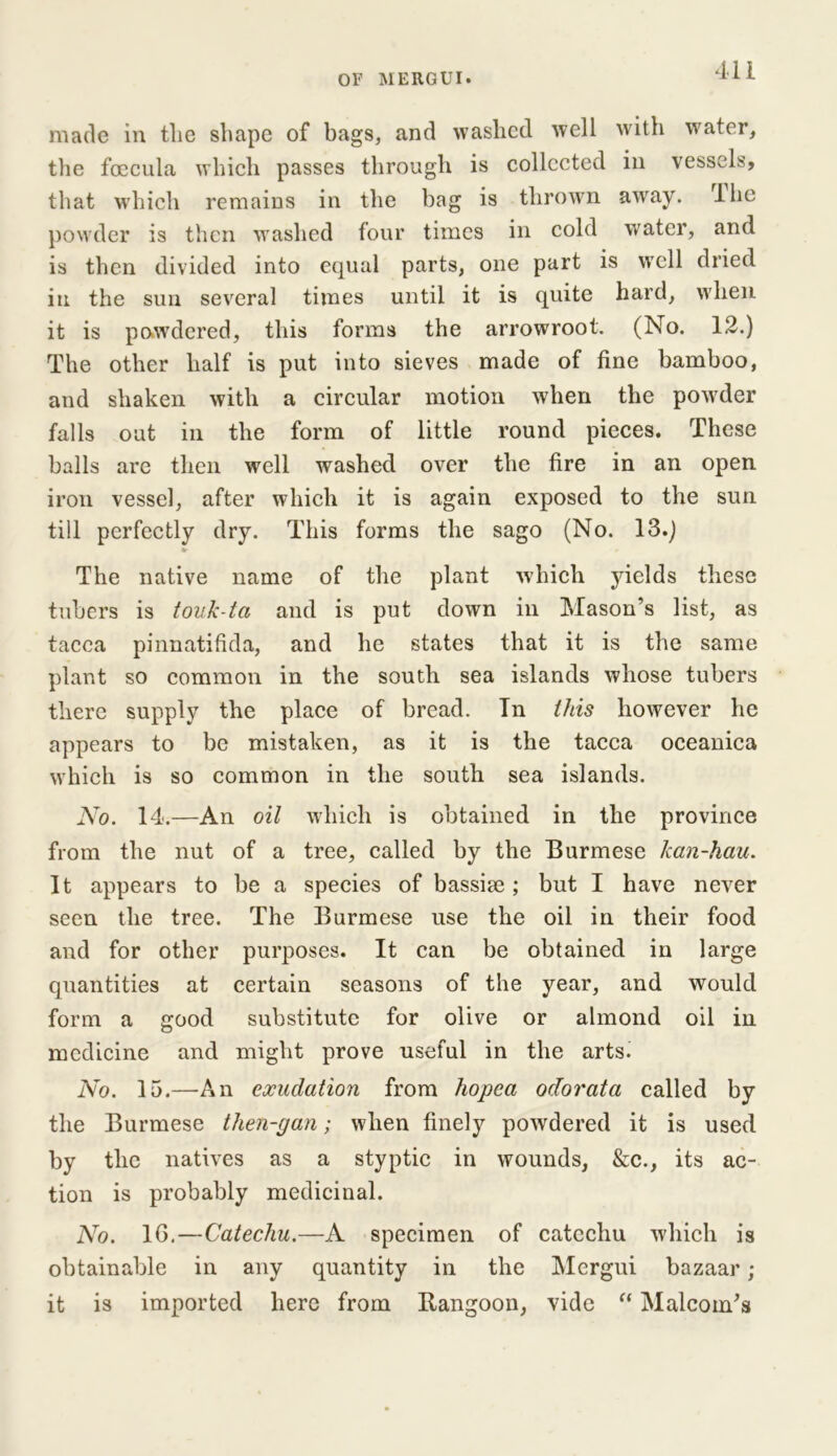 made in the shape of bags, and washed well with water, the foecula which passes through is collected in vessels, that which remains in the bag is thrown away, lhe powder is then washed four times in cold water, and is then divided into equal parts, one part is well dried in the sun several times until it is quite hard, when it is powdered, this forms the arrowroot. (No. 12.) The other half is put into sieves made of fine bamboo, and shaken with a circular motion when the powder falls out in the form of little round pieces. These balls are then well washed over the fire in an open iron vessel, after which it is again exposed to the sun till perfectly dry. This forms the sago (No. 13.) «r The native name of the plant which yields these tubers is touk-ta and is put down in Mason’s list, as tacca pinnatifida, and he states that it is the same plant so common in the south sea islands whose tubers there supply the place of bread. Tn this however he appears to be mistaken, as it is the tacca oceanica which is so common in the south sea islands. No. 14.—An oil which is obtained in the province from the nut of a tree, called by the Burmese kan-hau. It appears to be a species of bassise; but I have never seen the tree. The Burmese use the oil in their food and for other purposes. It can be obtained in large quantities at certain seasons of the year, and would form a good substitute for olive or almond oil in medicine and might prove useful in the arts. No. 15.—An exudation from hopea odorata called by the Burmese then-pan; when finely powdered it is used by the natives as a styptic in wounds, &c., its ac- tion is probably medicinal. No. 1G.—Catechu.—A specimen of catechu which is obtainable in any quantity in the Mergui bazaar; it is imported here from Rangoon, vide “ Malcoin’s