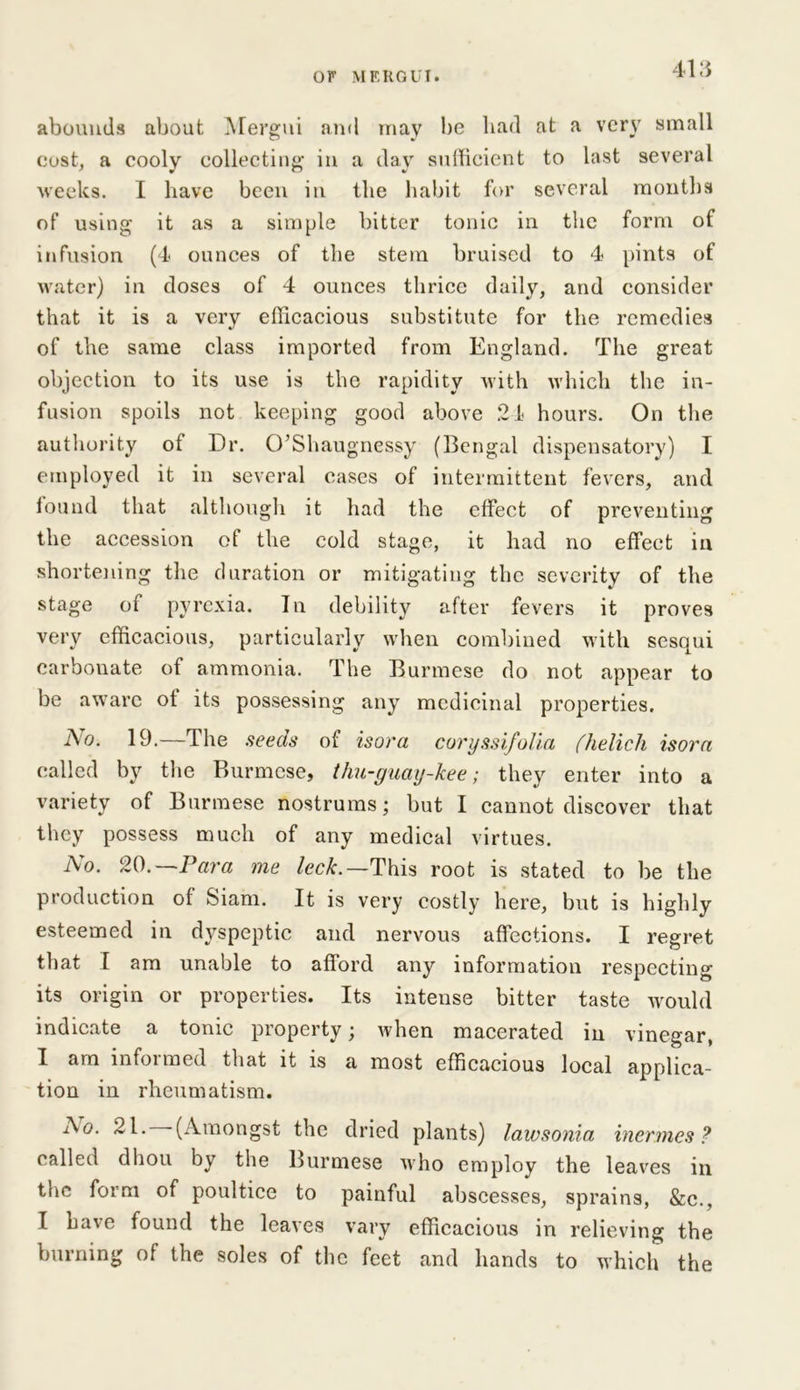 abounds about Mergui and may be had at a very small cost, a cooly collecting in a day sufficient to last several weeks. I have been in the habit for several months of using it as a simple bitter tonic in the form of infusion (4 ounces of the stem bruised to 4 pints of water) in doses of 4 ounces thrice daily, and consider that it is a very efficacious substitute for the remedies of the same class imported from England. The great objection to its use is the rapidity with which the in- fusion spoils not keeping good above 24 hours. On the authority ot Dr. O’Shaugnessy (Bengal dispensatory) I employed it in several eases of intermittent fevers, and found that although it had the effect of preventing the accession of the cold stage, it had no effect in shortening the duration or mitigating the severity of the stage of pyrexia. In debility after fevers it proves very efficacious, particularly when combined with sesqui carbonate of ammonia. The Burmese do not appear to be aware ot its possessing any medicinal properties. Ao. 19.—The seeds of isora coryssifolia (helich isorn called by the Burmese, thu-guay-kee; they enter into a variety of Burmese nostrums; but I cannot discover that they possess much of any medical virtues. No. 20.— Para me leek.— This root is stated to be the production ot Siam. It is very costly here, but is highly esteemed in dyspeptic and nervous affections. I regret that I am unable to afford any information respecting its origin or properties. Its intense bitter taste would indicate a tonic property; when macerated in vinegar, I am infoimed that it is a most efficacious local applica- tion in rheumatism. Ao. 21. (Amongst the dried plants) lawsonia inermes ? called dliou by the Burmese who employ the leaves in the form of poultice to painful abscesses, sprains, &c., I have found the leaves vary efficacious in relieving the burning of the soles of the feet and hands to which the