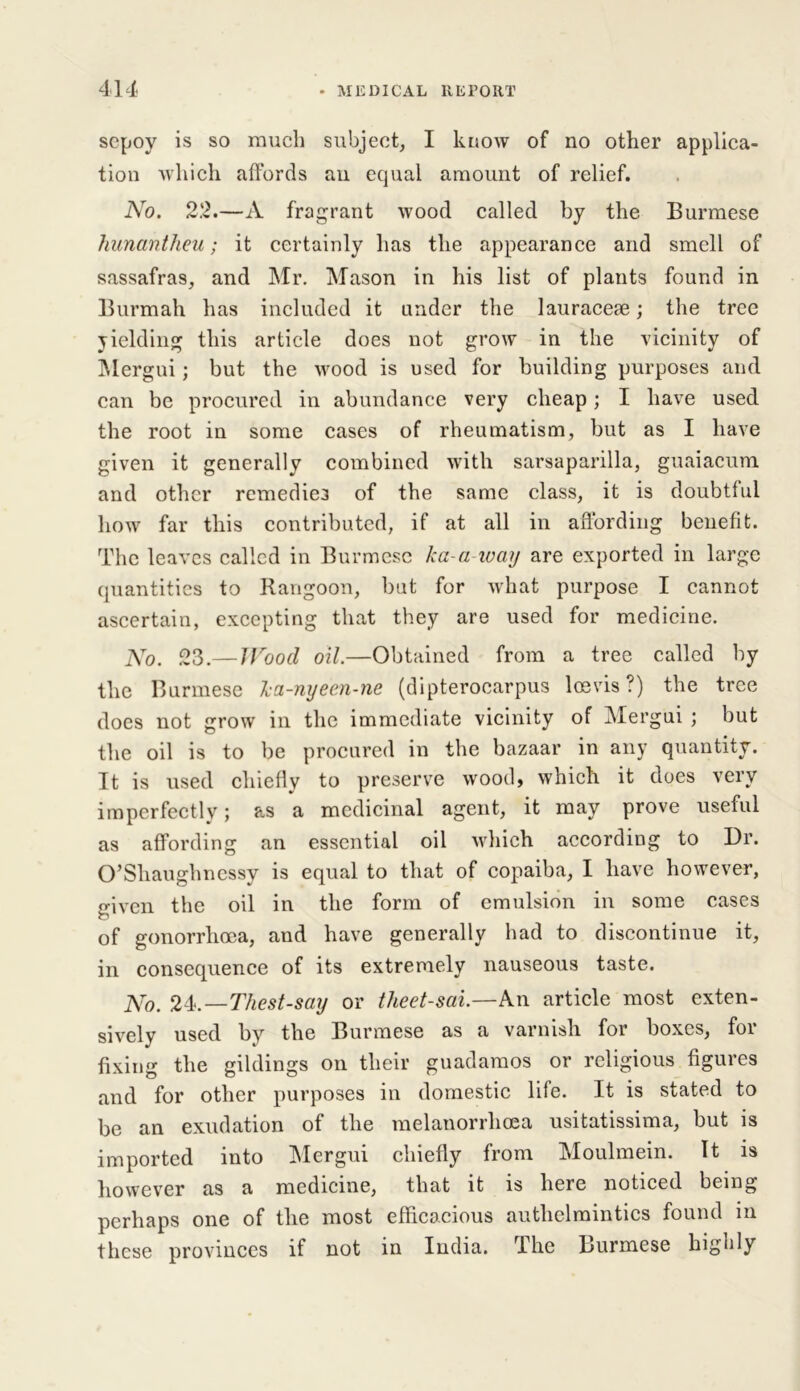 sepoy is so much subject, I know of no other applica- tion which affords an equal amount of relief. No. 22.—A fragrant wood called by the Burmese hunantheu; it certainly has the appearance and smell of sassafras, and Mr. Mason in his list of plants found in Burmah has included it under the lauraceae; the tree yielding this article does not grow in the vicinity of Mergui; but the wood is used for building purposes and can be procured in abundance very cheap; I have used the root in some cases of rheumatism, but as I have given it generally combined with sarsaparilla, guaiacum and other remedies of the same class, it is doubtful how far this contributed, if at all in affording benefit. The leaves called in Burmese ka-a-ivay are exported in large quantities to Rangoon, but for what purpose I cannot ascertain, excepting that they are used for medicine. No. 23 —Wood oil.—Obtained from a tree called by the Burmese ka-nyecn-ne (dipterocarpus losvis?) the tree does not grow in the immediate vicinity of Mergui ; but the oil is to be procured in the bazaar in any quantity. It is used chiefly to preserve wood, which it does very imperfectly; as a medicinal agent, it may prove useful as affording an essential oil which according to Dr. O’Shaughnessy is equal to that of copaiba, I have however, given the oil in the form of emulsion in some cases of gonorrhoea, and have generally had to discontinue it, in consequence of its extremely nauseous taste. No. 24.—Thest-say or theet-sai.—An article most exten- sively used by the Burmese as a varnish for boxes, for fixing the gildings on their guadamos or religious figures and for other purposes in domestic life. It is stated to be an exudation of the melanorrhoea usitatissima, but is imported into Mergui chiefly from Moulmein. It is however as a medicine, that it is here noticed being perhaps one of the most efficacious anthelmintics found in these provinces if not in India. The Burmese highly