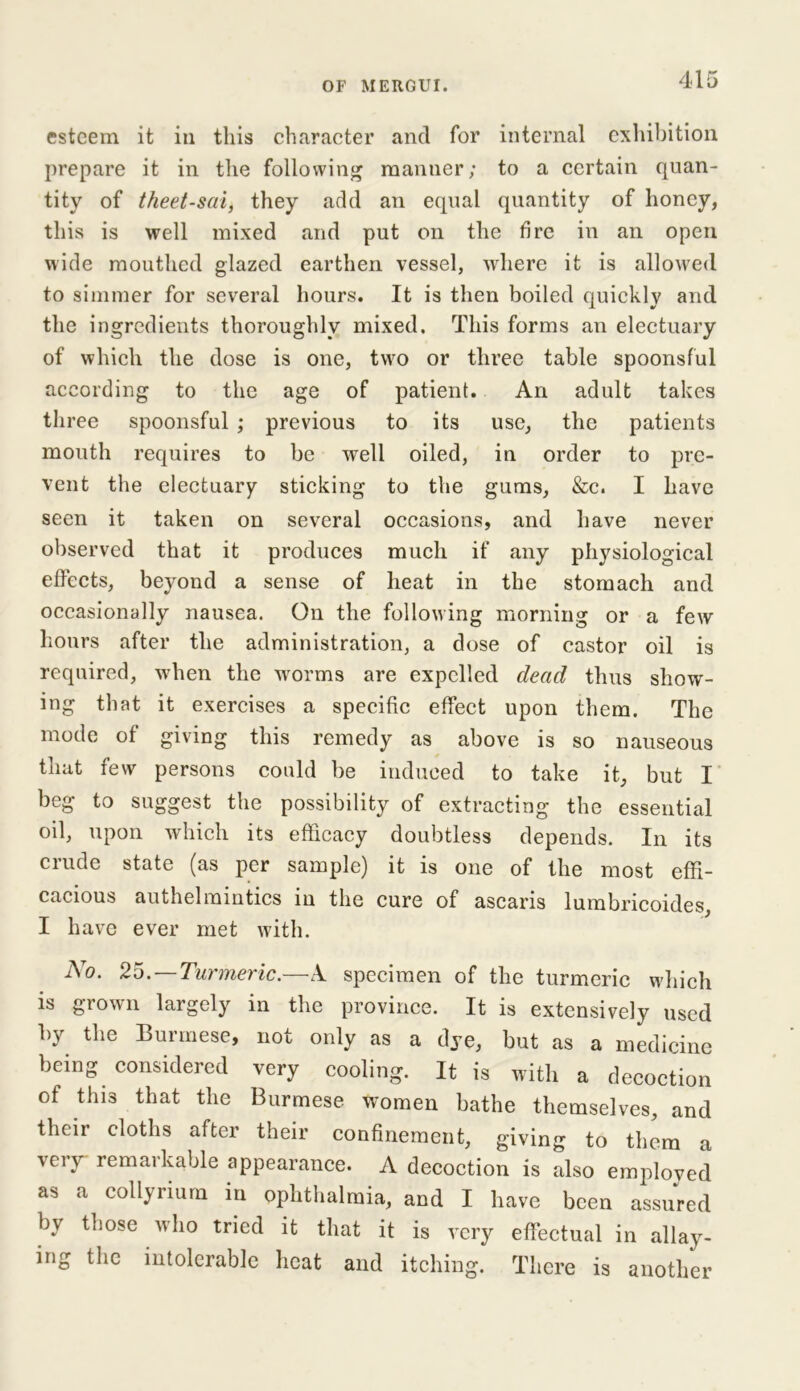 esteem it in this character and for internal exhibition prepare it in the following manner; to a certain quan- tity of theet-sai, they add an equal quantity of honey, this is well mixed and put on the fire in an open wide mouthed glazed earthen vessel, where it is allowed to simmer for several hours. It is then boiled quickly and the ingredients thoroughly mixed. This forms an electuary of which the dose is one, two or three table spoonsful according to the age of patient. An adult takes three spoonsful ; previous to its use, the patients mouth requires to be well oiled, in order to pre- vent the electuary sticking to the gums, &c. I have seen it taken on several occasions, and have never observed that it produces much if any physiological effects, beyond a sense of heat in the stomach and occasionally nausea. On the following morning or a few hours after the administration, a dose of castor oil is required, when the worms are expelled dead thus show- ing that it exercises a specific effect upon them. The mode of giving this remedy as above is so nauseous that few persons could be induced to take it, but I beg to suggest the possibility of extracting the essential oil, upon which its efficacy doubtless depends. In its crude state (as per sample) it is one of the most effi- cacious authelmintics in the cure of ascaris lumbricoides, I have ever met with. No. 2o.—Turmeric.—A specimen of the turmeric which is grown largely in the province. It is extensively used by the Burmese, not only as a dye, but as a medicine being considered very cooling. It is with a decoction of this that the Burmese women bathe themselves, and their cloths after their confinement, giving to them a very remarkable appearance. A decoction is also employed as a collyrium in ophthalmia, and I have been assured by those who tried it that it is very effectual in allay- ing the intolerable heat and itching. There is another