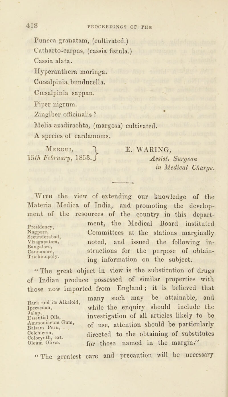 Puneca granatam, (cultivated.) Catharto-carpus, (cassia fistula.) Cassia alata. Hyperanthera moringa. Coesalpinia bunducella. Coesalpinia sappan. Piper nigrum. Zingiber officinalis ? INIelia azadirachta, (margosa) cultivated. A species of cardamoms. Mergui, \ E. WARING, 15th February, 1853. J Assist. Surgeon in Medical Charge. Presidency, Nagpore, Secunderabad, Vizagapatam, Bangalore, Cannanore, Trichinopoly. With the view of extending our knowledge of the Materia Medica of India, and promoting the develop- ment ot the resources of the country in this depart- ment, the Medical Board instituted Committees at the stations marginally noted, and issued the following in- structions for the purpose of obtain- ing information on the subject. “The great object in view is the substitution of drugs of Indian produce possessed of similar properties with those now imported from England ; it is believed that many such may be attainable, and while the enquiry should include the investigation of all articles likely to be of use, attention should be particularly directed to the obtaining of substitutes for those named in the margin. Bark and its Alkaloid, Ipecacuan, Jalap, Essential Oils, Ammoniaeum Gum, Balsam Peru, Colchicum, Colocyntli, ext. Oleum Olivie. )) “ The greatest care and precaution will be necessary