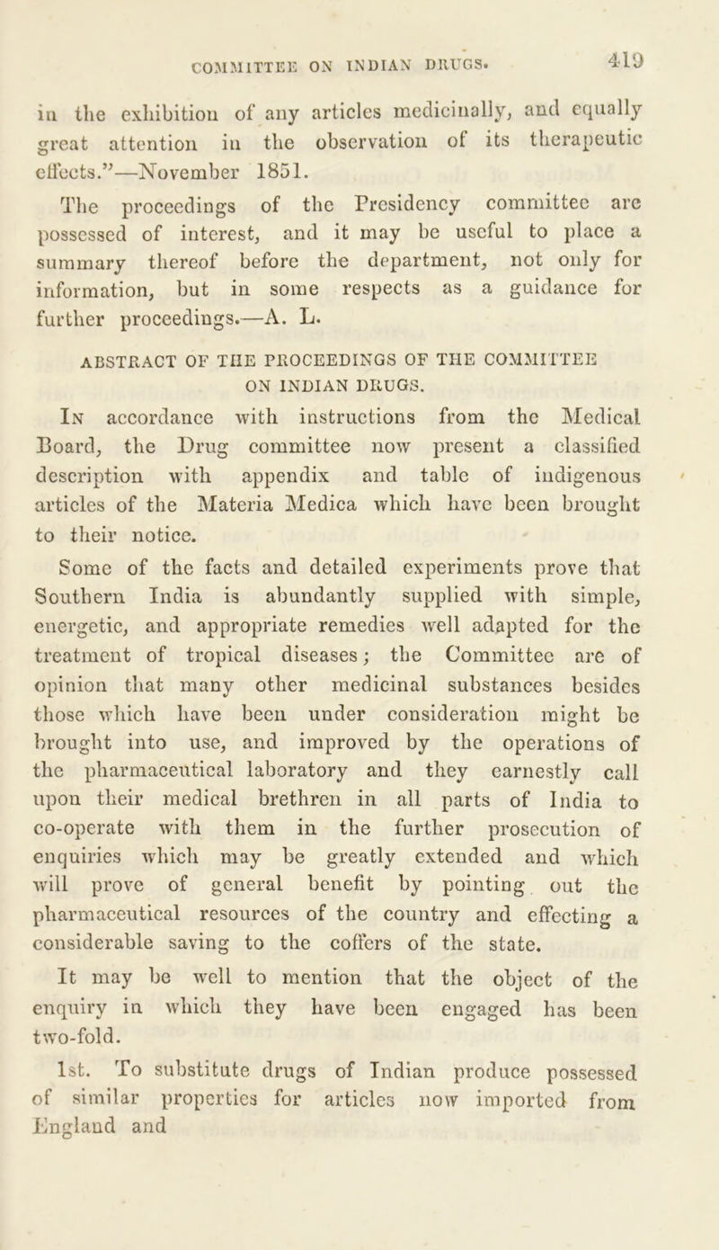 in the exhibition of any articles medicinally, and equally great attention in the observation of its therapeutic effects.”—November 1851. The proceedings of the Presidency committee are possessed of interest, and it may be useful to place a summary thereof before the department, not only for information, but in some respects as a guidance for further proceedings.—A. L. ABSTRACT OF THE PROCEEDINGS OF THE COMMITTEE ON INDIAN DRUGS. In accordance with instructions from the Medical Board, the Drug committee now present a classified description with appendix and table of indigenous articles of the Materia Medica which have been brought to their notice. Some of the facts and detailed experiments prove that Southern India is abundantly supplied with simple, energetic, and appropriate remedies well adapted for the treatment of tropical diseases; the Committee are of opinion that many other medicinal substances besides those which have been under consideration might be brought into use, and improved by the operations of the pharmaceutical laboratory and they earnestly call upon their medical brethren in all parts of India to co-operate with them in the further prosecution of enquiries which may be greatly extended and which will prove of general benefit by pointing out the pharmaceutical resources of the country and effecting a considerable saving to the coffers of the state. It may be well to mention that the object of the enquiry in which they have been engaged has been two-fold. 1st. To substitute drugs of Indian produce possessed of similar properties for articles now imported from England and