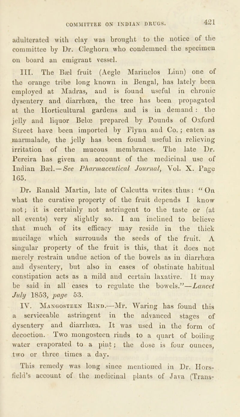 adulterated with clay wras brought to the notice of the committee by Dr. Cleghorn who condemned the specimen on board an emigrant vessel. III. The BecI fruit (Aegle Marinelos Linn) one of the orange tribe long known in Bengal, has lately been employed at Madras, and is found useful in chronic dysentery and diarrhoea, the tree has been propagated at the Horticultural gardens and is in demand : the jelly and liquor Beloe prepared by Pounds of Oxford Street have been imported by Flynn and Co.; eaten as marmalade, the jelly has been found useful in relieving irritation of the mucous membranes. The late Dr. Pereira has given an account of the medicinal use of Indian Biel. — See Pharmaceutical Journal, Yol. X. Page 165. Dr. Ranald Martin, late of Calcutta writes thus: aOn what the curative property of the fruit depends I know not; it is certainly not astringent to the taste or (at all events) very slightly so. I am inclined to believe that much of its efficacy may reside in the thick mucilage which surrounds the seeds of the fruit. A singular property of the fruit is this, that it does not merely restrain undue action of the bowels as in diarrhoea and dysentery, but also in cases of obstinate habitual constipation acts as a mild and certain laxative. It may be said in all cases to regulate the bowels.”—Lancet July 1853, jrnge 53. IV. Mangosteen Rind.'—Mr. Waring has found this a serviceable astringent in the advanced stages of dysentery and diarrhoea. It ivas used in the form of decoction. Two mongosteen rinds to a quart of boiling water evaporated to a pint; the dose is four ounces, two or three times a day. This remedy was long since mentioned in Dr. Hors- field’s account of the medicinal plants of Java (Trans-