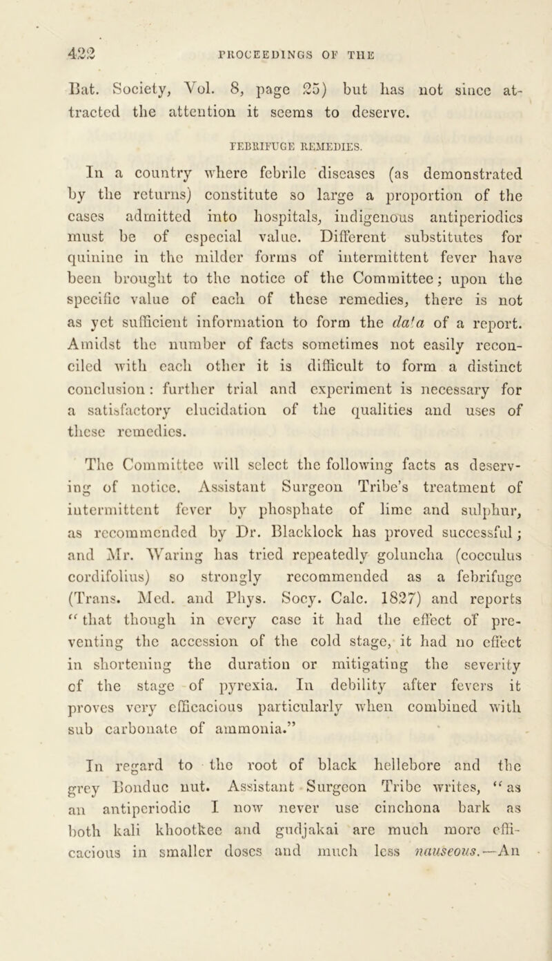 19,0 Bat. Society, Yol. 8, page 25) but lias not since at- tracted the attention it seems to deserve. FEBRIFUGE REMEDIES. In a country where febrile diseases (as demonstrated by the returns) constitute so large a proportion of the cases admitted into hospitals, indigenous antiperiodics must be of especial value. Different substitutes for quinine in the milder forms of intermittent fever have been brought to the notice of the Committee; upon the specific value of each of these remedies, there is not as yet sufficient information to form the dafa of a report. Amidst the number of facts sometimes not easily recon- ciled with each other it is difficult to form a distinct conclusion : further trial and experiment is necessary for a satisfactory elucidation of the qualities and uses of these remedies. The Committee will select the following facts as deserv- ing of notice. Assistant Surgeon Tribe’s treatment of intermittent fever by phosphate of lime and sulphur, as recommended by Dr. Blacklock has proved successful; and Mr. Waring has tried repeatedly goluncha (coceulus cordifolius) so strongly recommended as a febrifuge (Trans. Med. and Pliys. Socy. Calc. 1827) and reports “ that though in every case it had the effect of pre- venting the accession of the cold stage, it had no effect in shortening the duration or mitigating the severity of the stage of pyrexia. In debility after fevers it proves very efficacious particularly when combined with sub carbonate of ammonia.” In regard to the root of black hellebore and the grey Bonduc nut. Assistant Surgeon Tribe writes, “ as an antiperiodic I now never use cinchona bark as both kali khootkec and gudjakai are much more effi- cacious in smaller doses and much less nauseous.—An