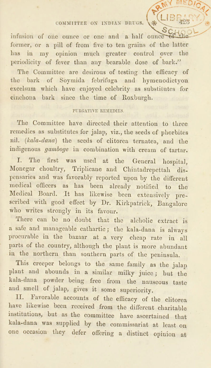 VLi3 P ■' n COMMITTEE ON INDIAN DRUGS. ^Cr infusion of one ounce or one and a half ounce^m former, or a pill of from five to ten grains of the latter has in my opinion much greater control over the periodicity of fever than any bearable dose of bark.” The Committee are desirous of testing the efficacy of the bark of Soymida febrifuga and hymenodietyon excelsum which have enjoyed celebrity as substitutes for cinchona bark since the time of Roxburgh. PURGATIVE REMEDIES. The Committee have directed their attention to three remedies as substitutes for jalap, viz., the seeds of phorbites nil. (kala-dana) the seeds of clitorea ternatea, and the indigenous gamboge in combination with cream of tartar. I. The first was used at the General hospital, Monegar choultry, Triplicane and Chintadrepettah dis- pensaries and was favorably reported upon by the different medical officers as has been already notified to the Medical Hoard. It has likewise been extensively pre- scribed with good effect by Dr. Kirkpatrick, Bangalore who writes strongly in its favour. there can be no doubt that the alcholic extract is a safe and manageable cathartic; the kala-dana is always procurable in the bazaar at a very cheap rate in all parts of the country, although the plant is more abundant in the northern than southern parts of the peninsula. This creeper belongs to the same family as the jalan plant and abounds in a similar milky juice; but the kala-dana powder being free from the nauseous taste and smell of jalap, gives it some superiority. II. favorable accounts of the efficacy of the clitorea have likewise been received from the different charitable institutions, but as the committee have ascertained that kala-dana was supplied by the commissariat at least on one occasion they defer offering a distinct opiuion at