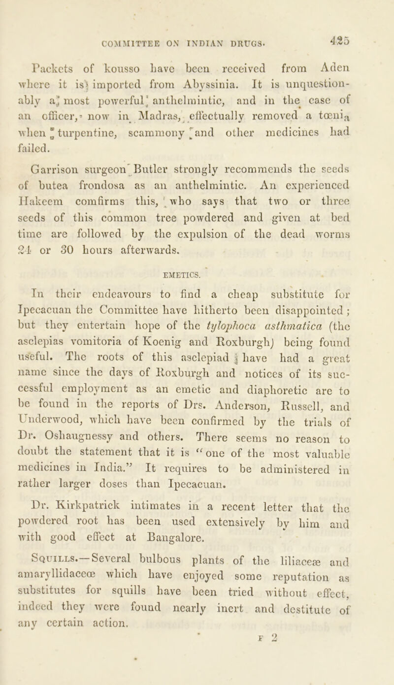 Packets of kousso Lave been received from Aden where it is> imported from Abyssinia. It is unquestion- ably a'J most powerful' anthelmintic, and in the case of an officer,’now in Madras, effectually removed a toenia when ’ turpentine, scammony ^and other medicines had failed. Garrison surgeon Butler strongly recommends the seeds of butea frondosa as an anthelmintic. An experienced Hakeem comfirms this, who says that two or three seeds of this common tree powdered and given at bed time are followed by the expulsion of the dead worms 24 or 30 hours afterwards. EMETICS. In their endeavours to find a cheap substitute for Ipecacuan the Committee have hitherto been disappointed; but they entertain hope of the tylophoca asthmatica (the asclepias vomitoria of Koenig and Roxburgh) being found useful. The roots of this asclepiad | have had a great name since the days of Roxburgh and notices of its suc- cessful employment as an emetic and diaphoretic are to be found in the reports of Drs. Anderson, Russell, and Underwood, which have been confirmed by the trials of Hr. Oshaugnessy and others. There seems no reason to doubt the statement that it is “ one of the most valuable medicines in India.’’ It requires to be administered in rather larger doses than Ipecacuan. Hr. Kirkpatrick intimates in a recent letter that the powdered root has been used extensively by him and with good effect at Bangalore. Squills. Several bulbous plants of the liliacese and amaryllidaceoe which have enjoyed some reputation as substitutes for squills have been tried without effect, indeed they were found nearly inert and destitute of any certain action. f 2