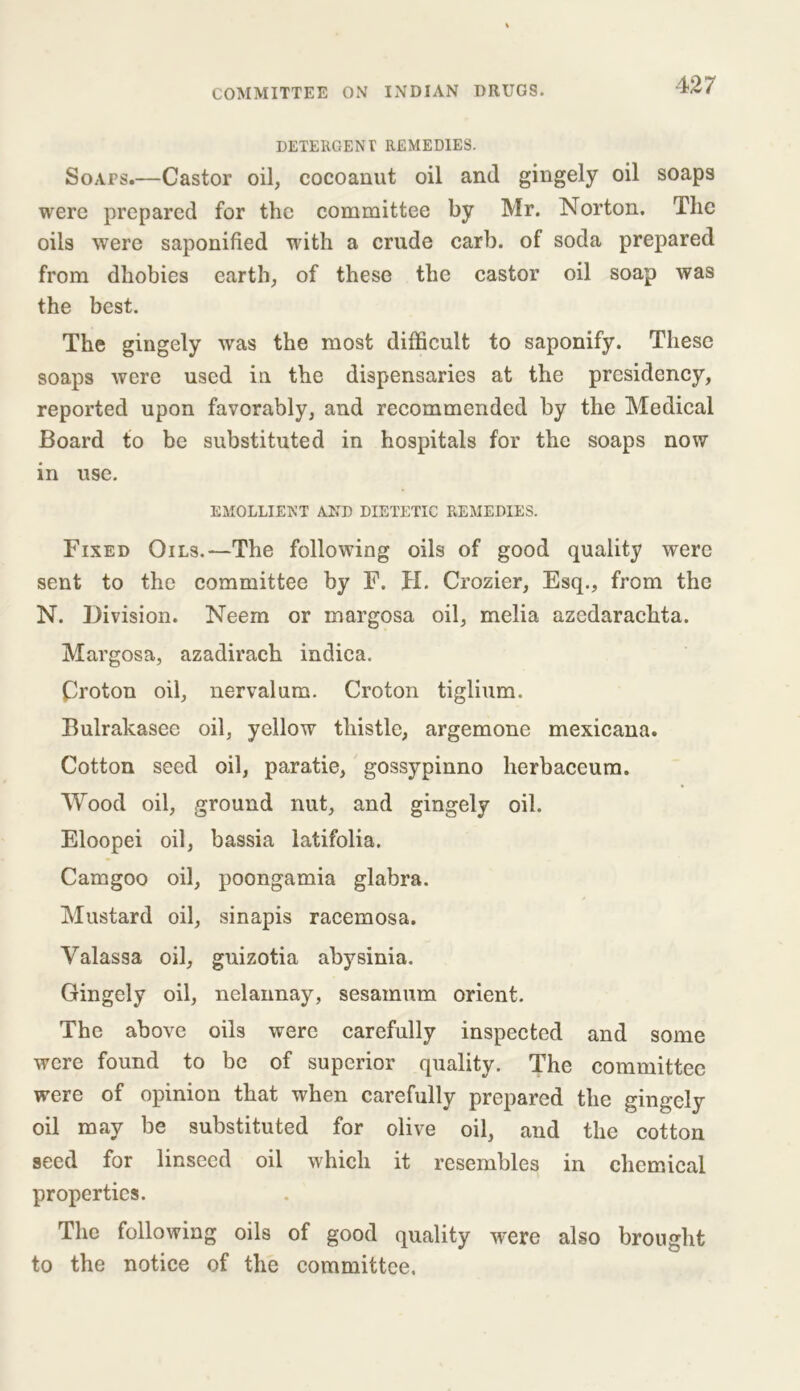 DETERGENT REMEDIES. Soaps.—Castor oil, cocoanut oil and gingely oil soaps were prepared for the committee by Mr. Norton. The oils were saponified with a crude carb. of soda prepared from dhobies earth, of these the castor oil soap was the best. The gingely was the most difficult to saponify. These soaps were used in the dispensaries at the presidency, reported upon favorably, and recommended by the Medical Board to be substituted in hospitals for the soaps now in use. EMOLLIENT AND DIETETIC REMEDIES. Fixed Oils.—The following oils of good quality were sent to the committee by F. H. Crozier, Esq., from the N. Division. Neem or margosa oil, melia azedarachta. Margosa, azadirach indiea. Proton oil, nerval um. Croton tiglium. Bulrakasee oil, yellow thistle, argemone mexicana. Cotton seed oil, paratie, gossypinno lierbaceum. Wood oil, ground nut, and gingely oil. Eloopei oil, bassia latifolia. Camgoo oil, poongamia glabra. Mustard oil, sinapis racemosa. Yalassa oil, guizotia abysinia. Gingely oil, nelannay, sesamum orient. The above oils were carefully inspected and some were found to be of superior quality. The committee were of opinion that when carefully prepared the gingely oil may be substituted for olive oil, and the cotton seed for linseed oil which it resembles in chemical properties. The following oils of good quality were also brought to the notice of the committee.