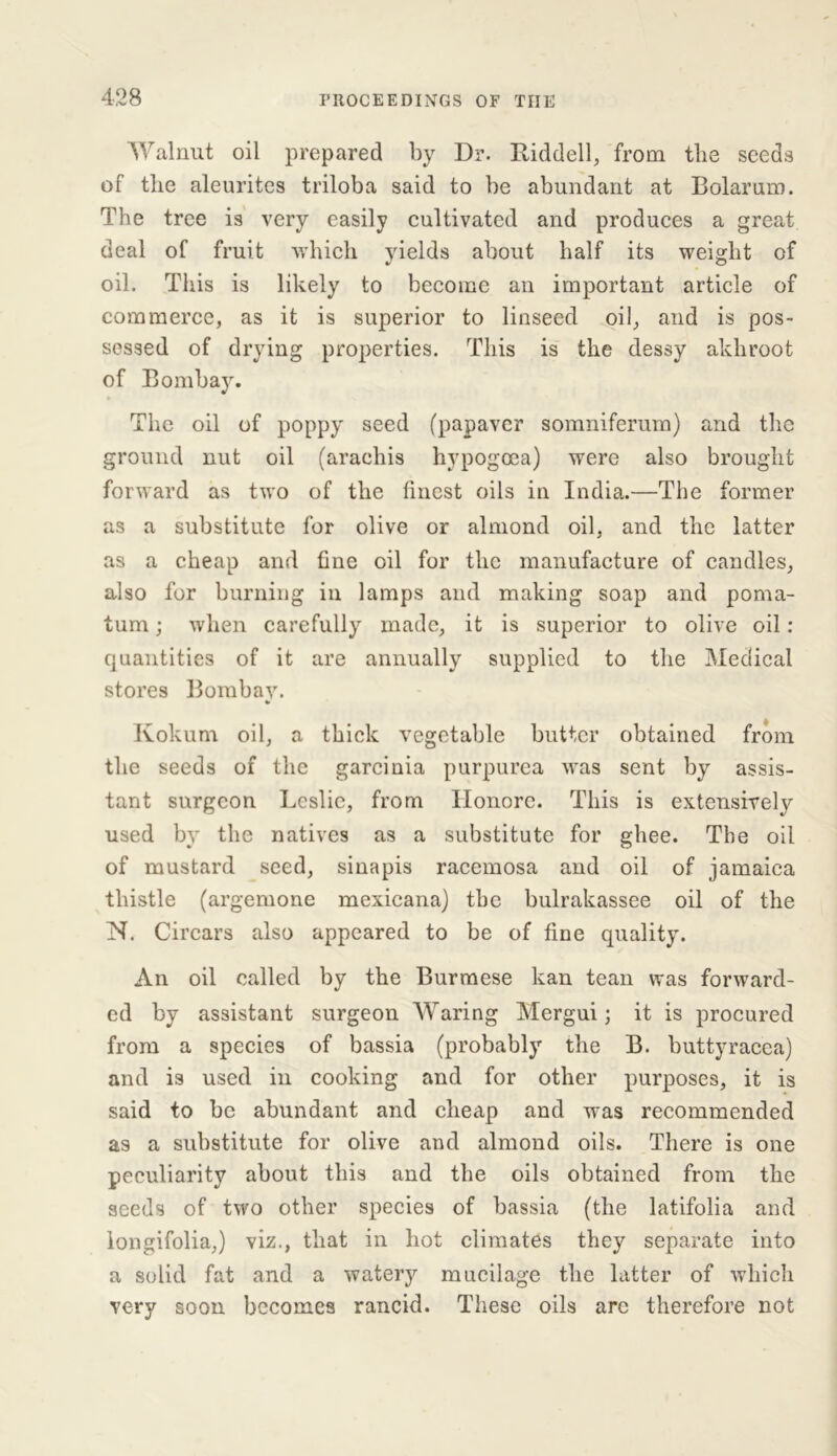 Walnut oil prepared by Dr. Riddell, from the seeds of the aleurites triloba said to be abundant at Bolarum. The tree is very easily cultivated and produces a great deal of fruit which yields about half its weight of oil. This is likely to become an important article of commerce, as it is superior to linseed oil, and is pos- sessed of drying properties. This is the dessy akhroot of Bombay. The oil of poppy seed (papaver somniferum) and the ground nut oil (arachis hypogcea) were also brought forward as two of the finest oils in India.—The former as a substitute for olive or almond oil, and the latter as a cheap and fine oil for the manufacture of candles, also for burning in lamps and making soap and poma- tum ; when carefully made, it is superior to olive oil : quantities of it are annually supplied to the Medical stores Bombay. Kokum oil, a thick vegetable butter obtained from the seeds of the garcinia purpurea was sent by assis- tant surgeon Leslie, from Honore. This is extensively used by the natives as a substitute for ghee. The oil of mustard seed, sinapis racemosa and oil of jamaica thistle (argemone mexicana) the bulrakassee oil of the N. Circars also appeared to be of fine quality. An oil called by the Burmese kan tean was forward- ed by assistant surgeon Waring Mergui; it is procured from a species of bassia (probably the B. buttyracea) and is used in cooking and for other purposes, it is said to be abundant and cheap and was recommended as a substitute for olive and almond oils. There is one peculiarity about this and the oils obtained from the seeds of two other species of bassia (the latifolia and longifolia,) viz., that in hot climates they separate into a solid fat and a watery mucilage the latter of which very soon becomes rancid. These oils are therefore not