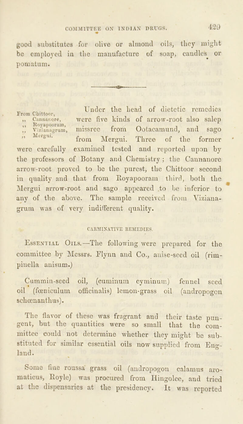 good substitutes for olive or almond oils, they might be employed in the manufacture of soap, candles or pomatum. were carefully examined tested and reported upon by the professors of Botany and Chemistry; the Cannanore arrow-root proved to be the purest, the Chittoor second in quality and that from Itoyapooram third, both the Mergui arrow-root and sago appeared to be inferior to any of the above. The sample received from Yiziana- grum was of very indifferent quality. Essential Oils.—The following were prepared for the committee by Messrs. Elynn and Co., anise-seed oil (rim- pinella anisum.) Cummin-seed oil, (cuminum cyminum) fennel seed oil (foenieulum officinalis) lemon-grass oil (andropogen schoenanthus). The flavor of these was fragrant and their taste pun- gent, but the quantities were so small that the com- mittee could not determine whether they might be sub- stituted for similar essential oils now supplied from Eng- land. . % Some fine roussa grass oil (andropogon calamus aro- maticus, Boyle) was procured from Ilingolee, and tried at the dispensaries at the presidency. It was reported From Chittoor, Vizianagrum Mergui. Under the head of dietetic remedies were five kinds of arrow-root also salep missree from Ootacamund, and sago from Mergui. Three of the former CARMINATIVE REMEDIES.