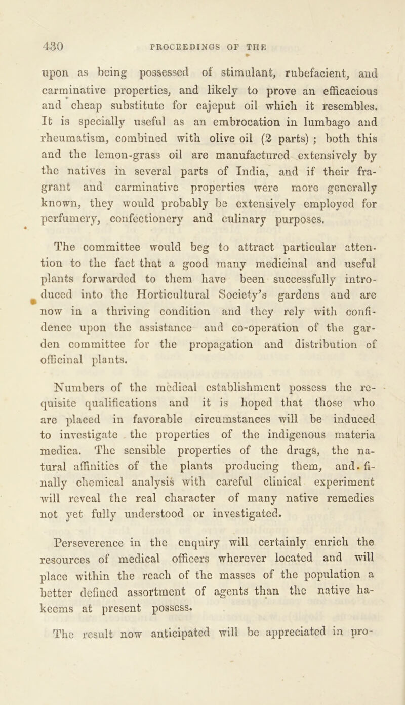 upon as being possessed of stimulant, rubefacient, and carminative properties, and likely to prove an efficacious and cheap substitute for cajcput oil which it resembles. It is specially useful as an embrocation in lumbago and rheumatism, combined with olive oil (2 parts) ; both this and the lcmon-gras3 oil are manufactured extensively by the natives in several parts of India, and if their fra- grant and carminative properties were more generally known, they would probably be extensively employed for perfumery, confectionery and culinary purposes. The committee would beg to attract particular atten- tion to the fact that a good many medicinal and useful plants forwarded to them have been successfully intro- duced into the Horticultural Society’s gardens and are now in a thriving condition and they rely with confi- dence upon the assistance and co-operation of the gar- den committee for the propagation and distribution of officinal plants. Numbers of the medical establishment possess the re- quisite qualifications and it is hoped that those who are placed in favorable circumstances will be induced to investigate the properties of the indigenous materia medica. The sensible properties of the drugs, the na- tural affinities of the plants producing them, and. fi- nally chemical analysis with careful clinical experiment will reveal the real character of many native remedies not yet fully understood or investigated. Persevercnce in the enquiry will certainly enrich the resources of medical officers wherever located and will place within the reach of the masses of the population a better defined assortment of agents than the native ha- keems at present possess. The result now anticipated will be appreciated in pro-