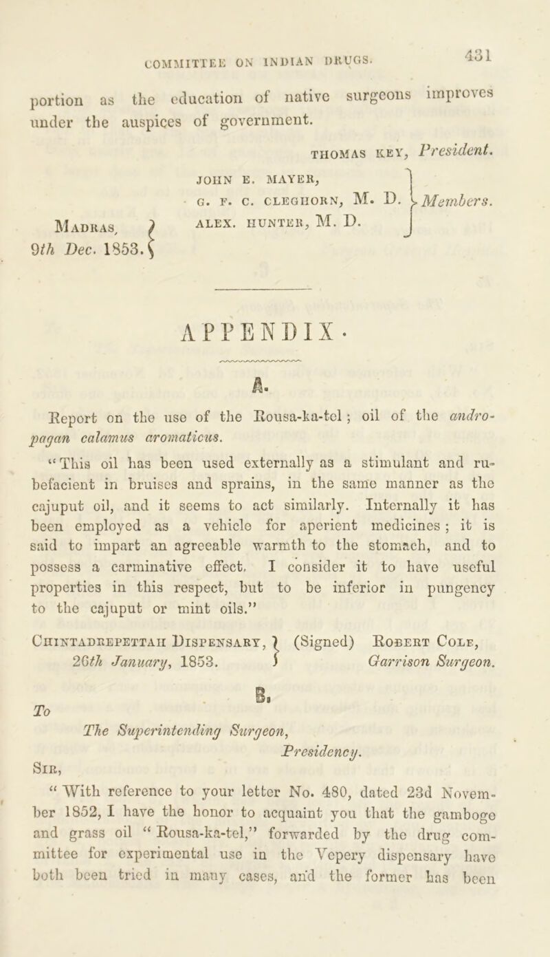 portion as the education of native surgeons improves under the auspices of government. Madras/ 9th Dec. 1S53. THOMAS JOHN E. MAYER, G. F. C. CLEGIIORN, M. ALEX. HUNTER, M. D. key, President. D. I Members. J APPENDIX- Report on the use of the Rousa-ka-tel ; oil of the andro- pagan calamus aromaticus. “ This oil has been used externally as a stimulant and ru- befacient in bruises and sprains, in the same manner as the cajuput oil, and it seems to act similarly. Internally it has been employed as a vehicle for aperient medicines ; it is said to impart an agreeable warmth to the stomach, and to possess a carminative effect, I consider it to have useful properties in this respect, but to be inferior in pungency to the cajuput or mint oils.” Ciiintadrepettaii Dispensary, 7 (Signed) Robert Cole, 2Gth January, 1858. J Garrison Surgeon. B, To The Superintending Surgeon, Presidency. Sir, “ With reference to your letter No. 480, dated 23d Novem- ber 1852, I have the honor to acquaint you that the gamboge and grass oil “ Rousa-ka-tel,” forwarded by the drug com- mittee for experimental use in the Yepery dispensary have both been tried in many cases, and the former has been